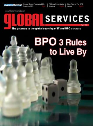 Everest Report Forecasts 20%     All Eyes Are on Latin   New Face of The BPO
                       Growth in FAO             Pg 8   America        Pg 20    Sector         Pg 27

www.globalservicesmedia.com




                                                                                                 April 2011

         The gateway to the global sourcing of IT and BPO services




                                      bpo 3 Rules
                                                        to Live by
 