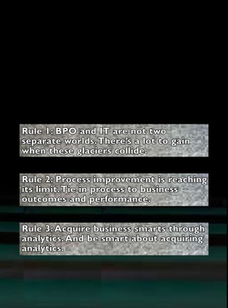 Tools & Technologies




 Rule 1: BPO and IT are not two
 separate worlds. There’s a lot to gain
 when these glaciers collide.


 Rule 2: Process improvement is reaching
 its limit. Tie in process to business
 outcomes and performance.


 Rule 3: Acquire business smarts through
 analytics. And be smart about acquiring
 analytics.




11 Globalservices      www.globalservicesmedia.com   February 2011
 