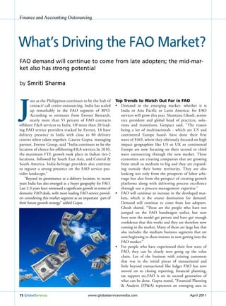 Finance and Accounting Outsourcing




What’s driving the FAo Market?
FAo demand will continue to come from late adopters; the mid-mar-
ket also has strong potential

by Smriti Sharma




J
        ust as the Philippines continues to be the hub of        Top Trends to Watch Out For in FAO
        contact/ call center outsourcing, India has scaled       •	 Demand	 in	 the	 emerging	 market-	 whether	 it	 is	
        up remarkably in the FAO segment of BPO.                    India or Asia Pacific or Latin America- for FAO
        According to estimates from Everest Research,               services will grow this year. Shantanu Ghosh, senior
        nearly more than 55 percent of FAO contracts                vice president and global head of practices, solu-
offshore F&A services to India. Of more than 20 lead-               tions and transitions, Genpact said, “The reason
ing FAO service providers tracked by Everest, 18 have               being a lot of multinationals - which are uS and
delivery presence in India with close to 80 delivery                continental Europe based- have done their first
centers when taken together. Gaurav Gupta, managing                 wave of FAO, where they obviously focused on high
partner, Everest Group, said “India continues to be the             impact geographies like uS or uK or continental
location of choice for offshoring F&A services.In 2010,             Europe are now focusing on their second or third
the maximum FTE growth took place in Indian tier-2                  wave outsourcing through the new market. These
locations, followed by South East Asia, and Central &               economies are creating companies that are growing
South America. India-heritage providers also continue               from small to medium to big and they are expand-
to register a strong presence on the FAO service pro-               ing outside their home territories. They are also
vider landscape.”                                                   looking not only from the prospects of labor arbi-
    “Beyond its prominence as a delivery location, in recent        trage but also from the prospect of creating growth
years India has also emerged as a buyer geography for FAO.          platforms along with delivering process excellence
Last 2-3 years have witnessed a significant growth in terms of      through use o process management expertise.”
domestic FAO deals, with most leading FAO service provid-        •	 FAO	 will	 continue	 to	 increase	 in	 the	 developed	 mar-
ers considering this market segment as an important part of         kets, which is the source destination for demand.
their future growth strategy” added Gupta .                         Demand will continue to come from late adopters.
                                                                    Ghosh shared, “These are the people who have not
                                                                    jumped on the FAO bandwagon earlier, but now
                                                                    have seen the model get proven and have got enough
                                                                    confidence that this works and they are therefore now
                                                                    coming in the market. Many of them are large but that
                                                                    also includes the medium business segments that are
                                                                    now beginning to show interest in now getting into the
                                                                    FAO market.”
                                                                 •	 For	 people	 who	 have	 experienced	 their	 first	 wave	 of	
                                                                    FAO, they can be clearly seen going up the value
                                                                    chain. Lot of the business with existing customers
                                                                    that was in the initial pieces of transactional and
                                                                    little beyond transactional like ledger FAO has now
                                                                    moved on to closing reporting, financial planning,
                                                                    tax support etc.FAO is on its second generation of
                                                                    what can be done. Gupta stated, “Financial Planning
                                                                    & Analysis (FP&A) represents an emerging area in

15 Globalservices                             www.globalservicesmedia.com                                          April 2011
 