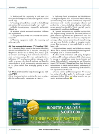 Product Development



    a. Building and checking quality at each stage – for            a. Early-stage build management and certification–
build processes and practices in to each stage to be checked    This helps to improve build success rates while reducing
at each stage                                                   re-work resulting from problem identification early in the
    b. Checking early and often – as early as the build stage   development cycle—thereby increasing the efficiency and
and continue full automation testing for every build            productivity of teams, including reducing initial defect
    c. Quality through process – repeatability and predict-     escape rates to less than 20%. This is especially true for
ability is key                                                  companies with a multi-site build model.
    d. Managed process- to ensure continuous evolution              b. Dynamic automation and regression testing–Faster
and improvement                                                 and frequent testing ensures that you meet commercial
    e. Managed service model -for sustained and continu-        grade software requirements for performance, scale and
ous results                                                     availability consistently. This can increase a company’s test
    f. Outcome engagement model - for measuring and             coverage, reduce resource constraints of manual testing,
achieving results                                               and give more flexibility to adapt to changing require-
                                                                ments. This is achieved in every daily build in an 8-10
GS: How are some of the mature ISvs handling PQM?               hours cycle.
SG: In handling PQM, most of the mature ISVs have                   c. Experience-based usability and performance testing–
realized limited benefits due to marginal knowledge of          We are able to improve usability and performance guaran-
the previous drivers, and by starting their product qual-       teeing high levels of customer satisfaction.
ity initiative by setting up their own teams, invested in           d. Cloud-based development and testing–Symphony
tools and infrastructure. However, realizing the down           works to enable optimum utilization of IT infrastructures
fall in this, ISVs have later moved to a managed service        by moving to a cloud-based model for development and
model to achieve the desired resulting and benefits,            testing. This results in 1.) optimizing cost and 2.) moving
where the focus is still on managing outgoing metrics           from a CAPEX to OPEX model and from fixed, dedicated
of QA phase rather than managing quality at each                environments to flexible and on-demand provisioning of
stage.                                                          environments. This allows users to manage peak infrastruc-
                                                                ture requirements on the cloud.
GS: what are the essential steps to manage and opti-                e. Causal-oriented problem management–We conduct
mize PQM?                                                       fine-tuning of product quality by performing a causal
SG: At Symphony Services, we deliver five steps to achieve      analysis on the field defects and taking corrective and pre-
effective product quality management as a service:              ventive actions accordingly. GS




19 Globalservices                            www.globalservicesmedia.com                                         April 2011
 