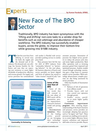 xperts                                                                               by Kumar Parakala, KPMG




               New Face of the BPo
               sector
               traditionally, BPo industry has been synonymous with the
               ‘lifting and shifting’ non-core tasks to a vendor shop for
               benefits such as cost arbitrage and abundance of cheaper
               workforce. the BPo industry has successfully enabled
               buyers, across the globe, to improve their bottom-line
               while growing into $158B industry.




t
           he last few years have been   and market is flooded with service       automate processes. Automation of
           defining in several ways      providers pushing services in similar    processes has helped service provid-
           for both; the supply and      price band.                              ers to reduce the process cycle time
           the demand end of the            These pressures have led the way      and attain higher productivity. Back
industry. On demand end, cost arbi-      for shift of BPO industry from           office operations such as invoicing
trage has become baseline for the        “commodity behavior” to “partner-        processes gained from improved and
buyers and now they are expect-          ing behavior”. In this new phase,        optimized processes. Analytic models
ing new initiatives to attain higher     the business objectives of buyers and    created through technology automa-
thresholds of productivity, efficiency   service providers are better aligned     tion gave a huge boost to customer
and revenue growth. On supply end,       and focus of industry has moved to       analytic service providers. With tech-
service provision has commoditized       “value creation” instead of only “cost   nology advancements, complex proc-
                                                           arbitrage”.            esses are also being automated by
                                                                                  service providers.
                                                           Lever of the               Other key benefits of Automation
                                                           new face of            Initiatives –
                                                           BPO                        •	 Reduces	 of	 risk	 of	 operations	
                                                              Some of the                 from offshore model
                                                           key words that             •	 Provides	 buyers	 with	 real	
                                                           will resound in                time control over operation
                                                           the new phase of               through portals
                                                           BPO sector will be         •	 Enables	 service	 provid-
                                                           automation, proc-              ers to attain higher quality
                                                           ess improvement,               standards
                                                           innovative business        Continuous          improvement
                                                           model and pricing      programs– After attaining deeper
                                                           models.                understanding of the buyer’s business
                                                              Automation          and processes, service providers are
                                                           initiatives– Most      increasingly adopting best practices
                                                           of the leading         such as “six sigma” and “lean”. These
                                                           service     provid-    processes are enabling service provid-
                                                           ers are leveraging     ers to attain higher efficiency, better
                                                           their technologi-      resource utilization and improved
    Commodity Vs Partnering                                cal competency to      skill index of service provider. Buyers

27 Globalservices                          www.globalservicesmedia.com                                         April 2011
 