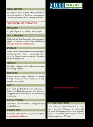 Global ServiceS
                                                                       A CYBERMEDIA PuBlICAtIon
An integrated media platform which connects the
various constituents of the global technology and                              Pradeep Gupta
 business processing services industry ecosystem.                    Chairman & Managing Director
                                                                         Cyber Media (India) Ltd.
Directory of ServiceS                                                       E. Abraham Mathew
NewSletter                                                                         President

A regular digest of key industry happenings.                                        Ed nair
                                                                                     Editor
DiGital MaGaziNe
                                                                            ed@cybermedia.co.in
The fortnightly digital magazine features research
reports, articles and experts’ views. Available on                              Satish Gupta
www.globalservicesmedia.com                                               Associate Vice President

webiNarS                                                                 satishg@cybermedia.co.in

Global Services’ web-based seminars aim to impart                              Smriti Sharma
useful information related to outsourcing indus-                         smritis@cybermedia.co.in
try in the form of presentations and discussions
by industry specialists.                                                      niketa Chauhan
                                                                         niketac@cybermedia.co.in
reSearch
We deliver indepth analysis and research reports                               Global Services
on sourcing subjects.                                                    Cyber Media (India) Ltd.
                                                                       CyberHouse, B- 35, Sector 32
MicroSiteS
                                                                          Gurgaon-122001, India
Online resource center designed to provide
                                                                           Tel: +911 24 4822222
focused content on special subjects to the out-
sourcing community.                                                        Fax: +911 24 2380694

                                                                                   Contact:
eveNtS
                                                                    globalservices@cybermedia.co.in
From multi-day, high-level, resort conferences to
intimate breakfast discussions we offer a number
                                                       Disclaimer
of opportunities that connects the outsourcing
community.                                             All rights reserved. No part of this publication may be reproduced
                                                       by any means without prior written permission from the publisher.
cUStoM ProGraM
Customized services rendered through different          letterS to the eDitor
media platforms.                                        Send letters to ed@cybermedia.co.in, or to
                                                        any of our writers. We reserve the right to edit
oSoUrce booK                                            all letters. Postings submitted to our blogs and
A directory of global outsourcing service providers.    letters to the editor may be published in our
www.osourcebook.com                                     digital magazine or Website.
 