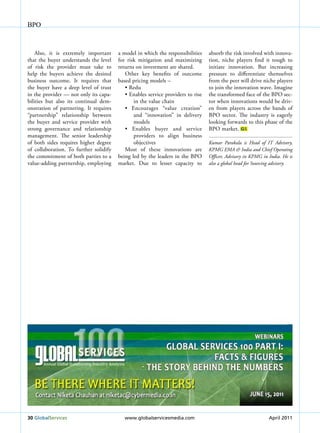 BPO



    Also, it is extremely important     a model in which the responsibilities     absorb the risk involved with innova-
that the buyer understands the level    for risk mitigation and maximizing        tion, niche players find it tough to
of risk the provider must take to       returns on investment are shared.         initiate innovation. But increasing
help the buyers achieve the desired        Other key benefits of outcome          pressure to differentiate themselves
business outcome. It requires that      based pricing models –                    from the peer will drive niche players
the buyer have a deep level of trust       •	Redu                                 to join the innovation wave. Imagine
in the provider — not only its capa-       •	Enables	service	providers	to	rise	   the transformed face of the BPO sec-
bilities but also its continual dem-           in the value chain                 tor when innovations would be driv-
onstration of partnering. It requires      •	 Encourages	 “value	 creation”	      en from players across the bands of
“partnership” relationship between             and “innovation” in delivery       BPO sector. The industry is eagerly
the buyer and service provider with            models                             looking forwards to this phase of the
strong governance and relationship         •	 Enables	 buyer	 and	 service	       BPO market. GS
management. The senior leadership              providers to align business
of both sides requires higher degree           objectives                         kumar Parakala is head of it advisory,
of collaboration. To further solidify      Most of these innovations are          kPMG EMa & india and chief Operating
the commitment of both parties to a     being led by the leaders in the BPO       Officer, advisory in kPMG in india. he is
value-adding partnership, employing     market. Due to lesser capacity to         also a global head for Sourcing advisory.




30 Globalservices                          www.globalservicesmedia.com                                         April 2011
 