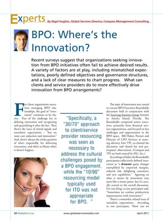 xperts                     By Nigel Hughes, Global Services Director, Compass Management Consulting




               BPo: Where’s the
               innovation?
               recent surveys suggest that organizations seeking innova-
               tion from BPo initiatives often fail to achieve desired results.
               A variety of factors are at play, including mismatched expec-
               tations, poorly defined objectives and governance structures,
               and a lack of clear measures to chart progress. What can
               clients and service providers do to more effectively drive
               innovation from BPo arrangements?




F
          or client organization execu-                                      The topic of innovation was central
          tives managing BPO rela-                                       to a recent BPO Executive Roundtable
          tionships, the goal of “inno-                                  discussion held in conjunction with
          vation” continues to be elu-                                   the Sourcing Interests Group Summit
sive. Part of the challenge lies in          “Specifically, a            in Amelia Island, Florida. The
defining innovation and recognizing                                      Roundtable comprised senior execu-
and quantifying it after the fact. Then    “30/70” approach              tives, primarily from financial serv-
there’s the issue of mixed signals and
unrealistic expectations – “but we
                                            to client/service            ices organizations, and focused on key
                                                                         challenges and opportunities in the
want cost reduction and innovation.”      provider resourcing            BPO space. Bill Huber, Partner and
And, there’s always the sticky question                                  Director of CPO Services at sourc-
of who’s responsible for delivering           was seen as                ing advisory firm TPI, co-chaired the
innovation, and who’s to blame when                                      discussion and shared his and par-
it doesn’t happen.                            necessary to               ticipants’ observations. (Compass and
                                          address the cultural           TPI are both owned by ISG, Inc.)
                                                                             According to Huber, the Roundtable
                                          challenges posed by            participants collectively defined inno-
                                                                         vation as “a dramatic game changer
                                          a bPo engagement,              exemplified by improved margins,
                                           while the “10/90”             reduced risk, delighting customers,
                                                                         and new capabilities.” Agreeing on
                                           resourcing model              what is meant by innovation may
                                                                         seem like a minor point, but it’s actu-
                                             typically used              ally central to the overall discussion.
                                            for ito was not              For one thing, as one participant said,
                                                                         “Sometimes we confuse productivity
                                               appropriate               improvements with innovation.”
                                                                             There’s a somewhat related issue of
                                               for bPo. ”                unrealistic expectations. According
                                                                         to one participant, “How can we

33 Globalservices                          www.globalservicesmedia.com                               April 2011
 