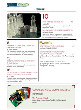 April 2011
                                                                  features


                                                                         10
                                                                         BPO: 3 RuLES TO LIVE By                                         10
                                                                         by Ed Nair
                                                                         Convergence, process performance, and analytics define the vector
                                                                         for the growth of BPO.

                                                                         ALL EyES ARE ON LATIN AMERICA 20
                                                                         by Smriti Sharma
                                                                         Latin America has grown to be a region of great promise for the
                                                                         global services industry. A look at the characteristics of the region
                                                                         and recommendations for buyers and service providers.




8                                                                        xperts
EVEREST REPORT FORECASTS 20%                                         NEW FacE OF thE BPO SEctOr                                             27
GROWTH IN FAO
                                                                     by kumar Parakala, kPMG
by Smriti Sharma
FAO market growth continues to see strong adoption across
most industries with manufacturing, financial services, retail,
                                                                     kEEPiNG PacE With EvOlviNG
travel and logistics, and energy and utilities accounting.           tEchNOlOGy kEy FOr lPOS                             31
                                                                     by vineet ramachandran, analyst at valueNotes Sourcing
15                                                                   Practice
What’S DriviNG thE FaO MarkEt?                                       BPO: WhErE iS thE iNNOvatiON?                                          33
by Smriti Sharma                                                     By Nigel hughes, Global Services Director, compass
FAO demand will continue to come from late adopters; the
                                                                     Management consulting
mid-market also has strong potential


18
DElivEriNG PrODuct Quality aS a MaNaGED
SErvicE iN OutcOME-BaSED MODEl
by Ed Nair
Outsourced product development is no longer about engineering
at lower cost. The process of product engineering is now more
value-driven and quality focused.




                                                        GLOBAL SERvIcES DIGITAL MAGAzINE
                                                        Next Issue:

                                                        The Promise of IaaS
                                                        Learn about the promises of IaaS in the May special
                                                        report.
 
