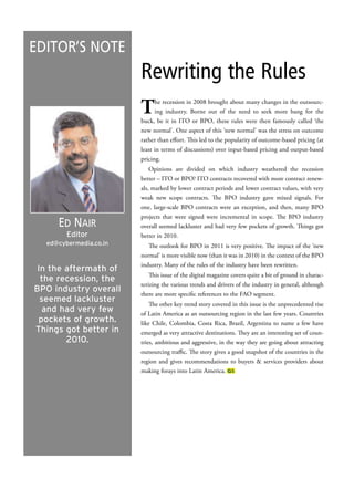 Editor’s NotE
                        Rewriting the Rules
                        t     he recession in 2008 brought about many changes in the outsourc-
                              ing industry. Borne out of the need to seek more bang for the
                        buck, be it in ITO or BPO, these rules were then famously called ‘the
                        new normal’. One aspect of this ‘new normal’ was the stress on outcome
                        rather than effort. This led to the popularity of outcome-based pricing (at
                        least in terms of discussions) over input-based pricing and output-based
                        pricing.
                            Opinions are divided on which industry weathered the recession
                        better – ITO or BPO? ITO contracts recovered with more contract renew-
                        als, marked by lower contract periods and lower contract values, with very
                        weak new scope contracts. The BPO industry gave mixed signals. For
                        one, large-scale BPO contracts were an exception, and then, many BPO
                        projects that were signed were incremental in scope. The BPO industry
     Ed Nair            overall seemed lackluster and had very few pockets of growth. Things got
        Editor          better in 2010.
  ed@cybermedia.co.in      The outlook for BPO in 2011 is very positive. The impact of the ‘new
                        normal’ is more visible now (than it was in 2010) in the context of the BPO
                        industry. Many of the rules of the industry have been rewritten.
 In the aftermath of
                            This issue of the digital magazine covers quite a bit of ground in charac-
  the recession, the
                        terizing the various trends and drivers of the industry in general, although
BPO industry overall    there are more specific references to the FAO segment.
  seemed lackluster        The other key trend story covered in this issue is the unprecedented rise
  and had very few      of Latin America as an outsourcing region in the last few years. Countries
 pockets of growth.     like Chile, Colombia, Costa Rica, Brazil, Argentina to name a few have
Things got better in    emerged as very attractive destinations. They are an interesting set of coun-
        2010.           tries, ambitious and aggressive, in the way they are going about attracting
                        outsourcing traffic. The story gives a good snapshot of the countries in the
                        region and gives recommendations to buyers & services providers about
                        making forays into Latin America. GS
 