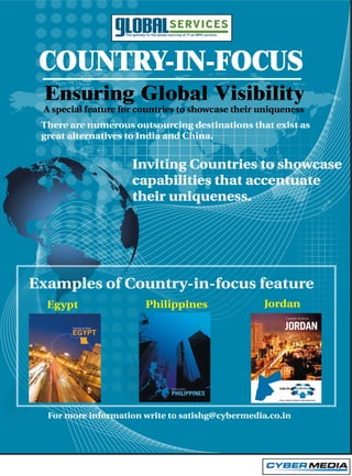 COUNTRY-IN-FOCUS
 Ensuring Global Visibility
 A special feature for countries to showcase their uniqueness
 There are numerous outsourcing destinations that exist as
 great alternatives to India and China.


                     Inviting Countries to showcase
                     capabilities that accentuate
                     their uniqueness.




Examples of Country-in-focus feature
  Egypt                 Philippines                Jordan

                                                        JORDAN




  For more information write to satishg@cybermedia.co.in
 