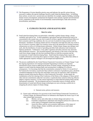 BARBADOS PROGRAMME OF ACTION 10 
17. The Programme of Action identifies priority areas and indicates the specific actions that are necessary to address the special challenges faced by small island developing States. In fulfilling those actions, several cross- sectoral areas are identified, for example, capacity-building, including human resource development; institutional development at the national, regional and international levels; cooperation in the transfer of environmentally sound technologies; trade and economic diversification; and finance. 
I. CLIMATE CHANGE AND SEALEVEL RISE 
Basis for action 
18. Small island developing States are particularly vulnerable to global climate change, climate variability and sealevel rise. As their population, agricultural land and infrastructure tend to be concentrated in the coastal zone, any rise in sealevel will have significant and profound effects on their economies and living conditions; the very survival of certain low-lying countries will be threatened. Inundation of outlying islands and loss of land above the high-tide mark may result in loss of exclusive economic rights over extensive areas and in the destruction of existing economic infrastructure as well as of existing human settlements. Global climate change may damage coral reefs, alter the distribution of zones of upwelling and affect both subsistence and commercial fisheries production. Furthermore, it may affect vegetation and saline intrusion may adversely affect freshwater resources. The increased frequency and intensity of the storm events that may result from climate change will also have profound effects on both the economies and the environments of small island developing States. Small island developing States require all available information concerning those aspects of climate change, as it may affect their ability to enable appropriate response strategies to be developed and implemented. 
19. The process established by the United Nations Framework Convention on Climate Change 3/ and the ongoing negotiations of its Intergovernmental Negotiating Committee are important international actions aimed at addressing the threat of climate change, mitigating its adverse impacts on small island developing States and assisting them in adapting to its adverse consequences. It is becoming clear that the commitments contained in Article 4.2 (a) and (b) of the Framework Convention, in particular those related to emissions of greenhouse gases, should be considered inadequate for the long term and further action may be required to make satisfactory progress towards achieving the objective of the Framework Convention. In that regard, the consideration at the first meeting of the Conference of the Parties of the adequacy of those and all other relevant commitments under the Convention, in particular those aimed at achieving effective adaptive response measures, is of the utmost importance to small island developing States and the international community. The development and use of renewable sources of energy and the dissemination of sound and efficient energy technologies are seen as having a central role in mitigating the adverse impact of climate change. 
A. National action, policies and measures 
(i) Ensure early ratification of or accession to the United Nations Framework Convention on Climate Change, the Montreal Protocol on Substances that Deplete the Ozone Layer 4/ and other related legal instruments. 
(ii) Monitor, survey and collect data on climate change and sealevel rise. 
(iii) Formulate comprehensive adjustment and mitigation policies for sealevel rise in the context of integrated coastal area management. 
(iv) Assess the effects and the socio-economic implications of the impact of climate change, climate variability and sealevel rise on small island developing States.  