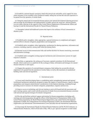 BARBADOS PROGRAMME OF ACTION 13 
(iii) Establish a national disaster emergency fund with joint private and public sector support for areas where insurance is not available in the commercial market, taking into account the relevant experience to be gained from the operation of similar funds. 
(iv) Integrate natural and environmental disaster policies into national development planning processes and encourage the development and implementation of public and private sector pre- and post-disaster recovery plans, drawing on the capacity of the United Nations Department of Humanitarian Affairs and bearing in mind the International Decade for Natural Disaster Reduction. 
(v) Strengthen cultural and traditional systems that improve the resilience of local communities to disaster events. 
B. Regional action 
(i) Establish and/or strengthen, where appropriate, regional institutions to complement and support national efforts in disaster mitigation, preparedness and management. 
(ii) Establish and/or strengthen, where appropriate, mechanisms for sharing experience, information and resources, including expertise, among small island developing States. 
(iii) Increase access to telecommunication links and satellite facilities for disaster monitoring, assessment and information exchange. 
(iv) Establish and/or strengthen existing regional mechanisms and communication systems for rapid response to disasters. 
(v) Facilitate, as appropriate, the setting up of necessary regional committees for the International Decade, which could serve as a platform for the exchange of ideas, information and strategies for natural disaster reduction in each region. 
(vi) Support the operation of a national disaster emergency fund, taking into account the relevant experience to be gained from the operation of similar funds, as well as the enactment of standardized building codes and relevant legislation. 
C. International action 
(i) Assist small island developing States in establishing and/or strengthening national and regional institutional mechanisms and policies designed to reduce the impacts of natural disasters, improve disaster preparedness and integrate natural disaster considerations in development planning, including through providing access to resources for disaster mitigation, preparedness, response and recovery. 
(ii) Improve access to technology and relevant training to assist with hazard and risk assessment and early warning systems, and to assist with the protection of islands from environmental disasters consistent with national and regional strategies for disaster management. 
(iii) Provide and facilitate technical support and training for disaster preparedness (including early warning) and relief programmes through the offices of the Department of Humanitarian Affairs of the United Nations Secretariat, the World Meteorological Organization, the United Nations Development Programme (UNDP), the United Nations Environment Programme (UNEP), the International Maritime Organization, the International Telecommunication Union and other relevant international organizations. 
(iv) Encourage the International Decade for Natural Disaster Reduction and the World Conference on Natural Disaster Reduction, which will be held in May 1994, to give special recognition to small island  