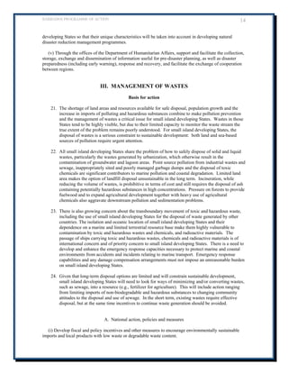 BARBADOS PROGRAMME OF ACTION 14 
developing States so that their unique characteristics will be taken into account in developing natural disaster reduction management programmes. 
(v) Through the offices of the Department of Humanitarian Affairs, support and facilitate the collection, storage, exchange and dissemination of information useful for pre-disaster planning, as well as disaster preparedness (including early warning), response and recovery, and facilitate the exchange of cooperation between regions. 
III. MANAGEMENT OF WASTES 
Basis for action 
21. The shortage of land areas and resources available for safe disposal, population growth and the increase in imports of polluting and hazardous substances combine to make pollution prevention and the management of wastes a critical issue for small island developing States. Wastes in those States tend to be highly visible, but due to their limited capacity to monitor the waste stream the true extent of the problem remains poorly understood. For small island developing States, the disposal of wastes is a serious constraint to sustainable development: both land and sea-based sources of pollution require urgent attention. 
22. All small island developing States share the problem of how to safely dispose of solid and liquid wastes, particularly the wastes generated by urbanization, which otherwise result in the contamination of groundwater and lagoon areas. Point source pollution from industrial wastes and sewage, inappropriately sited and poorly managed garbage dumps and the disposal of toxic chemicals are significant contributors to marine pollution and coastal degradation. Limited land area makes the option of landfill disposal unsustainable in the long term. Incineration, while reducing the volume of wastes, is prohibitive in terms of cost and still requires the disposal of ash containing potentially hazardous substances in high concentrations. Pressure on forests to provide fuelwood and to expand agricultural development together with heavy use of agricultural chemicals also aggravate downstream pollution and sedimentation problems. 
23. There is also growing concern about the transboundary movement of toxic and hazardous waste, including the use of small island developing States for the disposal of waste generated by other countries. The isolation and oceanic location of small island developing States and their dependence on a marine and limited terrestrial resource base make them highly vulnerable to contamination by toxic and hazardous wastes and chemicals, and radioactive materials. The passage of ships carrying toxic and hazardous wastes, chemicals and radioactive materials is of international concern and of priority concern to small island developing States. There is a need to develop and enhance the emergency response capacities necessary to protect marine and coastal environments from accidents and incidents relating to marine transport. Emergency response capabilities and any damage compensation arrangements must not impose an unreasonable burden on small island developing States. 
24. Given that long-term disposal options are limited and will constrain sustainable development, small island developing States will need to look for ways of minimizing and/or converting wastes, such as sewage, into a resource (e.g., fertilizer for agriculture). This will include action ranging from limiting imports of non-biodegradable and hazardous substances to changing community attitudes to the disposal and use of sewage. In the short term, existing wastes require effective disposal, but at the same time incentives to continue waste generation should be avoided. 
A. National action, policies and measures 
(i) Develop fiscal and policy incentives and other measures to encourage environmentally sustainable imports and local products with low waste or degradable waste content.  