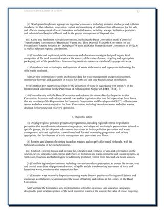 BARBADOS PROGRAMME OF ACTION 15 
(ii) Develop and implement appropriate regulatory measures, including emission discharge and pollution standards, for the reduction, prevention, control and monitoring of pollution from all sources; for the safe and efficient management of toxic, hazardous and solid wastes, including sewage, herbicides, pesticides and industrial and hospital effluent; and for the proper management of disposal sites. 
(iii) Ratify and implement relevant conventions, including the Basel Convention on the Control of Transboundary Movements of Hazardous Wastes and Their Disposal 5/ and the Convention on the Prevention of Marine Pollution by Dumping of Wastes and Other Matter (London Convention of 1972), 6/ as well as relevant regional conventions. 
(iv) Formulate and implement public awareness and education campaigns designed to gain local recognition of the need to control wastes at the source; of the value of reuse, recycling and appropriate packaging; and of the possibilities for converting wastes to resources in culturally appropriate ways. 
(v) Introduce clean technologies and treatment of waste at the source and appropriate technology for solid waste treatment. 
(vi) Develop information systems and baseline data for waste management and pollution control, monitoring the types and quantities of wastes, for both sea- and land-based sources of pollution. 
(vii) Establish port reception facilities for the collection of waste in accordance with annex V of the International Convention for the Prevention of Pollution from Ships (MARPOL 73/78). 7/ 
(viii) In conformity with the Basel Convention and relevant decisions taken by the parties to that Convention, formulate and enforce national laws and/or regulations that ban the importation from States that are members of the Organisation for Economic Cooperation and Development (OECD) of hazardous wastes and other wastes subject to the Basel Convention, including hazardous wastes and other wastes destined for recycling and recovery operations. 
B. Regional action 
(i) Develop regional pollution prevention programmes, including regional centres for pollution prevention that would conduct demonstration projects, workshops and multimedia presentations tailored to specific groups; the development of economic incentives to further pollution prevention and waste management; relevant legislation; a coordinated and focused monitoring programme; and, where appropriate, the development of waste management and prevention trust funds. 
(ii) Remove and dispose of existing hazardous wastes, such as polychlorinated biphenyls, with the technical assistance of developed countries. 
(iii) Establish clearing-houses and increase the collection and synthesis of data and information on the sources, levels, amounts, kinds, trends and effects of pollution and waste on marine and coastal systems, as well as on processes and technologies for addressing pollution control from land and sea-based sources. 
(iv) Establish regional mechanisms, including conventions where appropriate, to protect the oceans, seas and coastal areas from ship-generated wastes, oil spills and the transboundary movement of toxic and hazardous waste, consistent with international law. 
(v) Examine ways to resolve disputes concerning waste disposal practices affecting small islands and encourage a collaborative examination of the issues of liability and redress in the context of the Basel Convention. 
(vi) Facilitate the formulation and implementation of public awareness and education campaigns designed to gain local recognition of the need to control wastes at the source; the value of reuse, recycling  