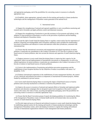 BARBADOS PROGRAMME OF ACTION 16 
and appropriate packaging; and of the possibilities for converting wastes to resources in culturally appropriate ways. 
(vii) Establish, where appropriate, regional centres for the training and transfer to cleaner production technologies and the management of hazardous wastes generated at the national level. 
C. International action 
(i) Support the strengthening of national and regional capabilities to carry out pollution monitoring and research and to formulate and apply pollution control and abatement measures. 
(ii) Support the strengthening of institutions to provide assistance to Governments and industry in the adoption of clean production technologies as well as in the prevention of pollution and the handling, treatment and disposal of hazardous wastes. 
(iii) Accept the right of small island developing States to regulate, restrict and/or ban the importation of products containing non-biodegradable and/or hazardous substances and to prohibit the transboundary movement of hazardous and radioactive wastes and materials within their jurisdiction, consistent with international law. 
(iv) Ensure that the international conventions and arrangements and related negotiations on marine pollution, in particular any amendments to the London Convention of 1972 but also in relation to land- based sources of marine pollution, take into account the interests and capacities of small island developing States. 
(v) Support measures to assist small island developing States in improving their capacity for the negotiation, follow-up and implementation of international conventions or arrangements, as well as for related negotiations on marine pollution, in particular any amendments to the London Convention of 1972 but also in relation to land-based sources of marine pollution. 
(vi) Assist in the implementation of monitoring and pollution prevention programmes and the establishment of port reception facilities for the collection of wastes in accordance with annex 5 of MARPOL 73/78. 
(vii) Enhance international cooperation in the establishment of waste management facilities, the control of toxic chemicals and pollution prevention as components of international investment projects, whether funded by multilateral or private sources. 
(viii) Assist small island developing States in assessing the impact of land-based sources of marine pollution and to develop mechanisms to eliminate or minimize the pollution source. 
(ix) Improve the access to resources of national and regional efforts to formulate and implement public awareness and education campaigns that are designed to gain local recognition of the need to control wastes at the source; the value of reuse, recycling and appropriate packaging; and of the possibilities for converting wastes to resources in culturally appropriate ways. 
(x) Ensure that the Basel Convention group of experts developing guidelines for monitoring the effects of the management of hazardous wastes on human health and the environment takes into account the concerns of small island developing States. 
(xi) Provide improved access to financial and technical resources to assist small island developing States in establishing regional centres for the training and transfer of cleaner production technologies and the management of hazardous wastes, and in developing inventories to register the training and technical activities of international organizations related to waste management and cleaner production.  
