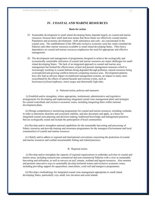 BARBADOS PROGRAMME OF ACTION 17 
IV. COASTAL AND MARINE RESOURCES 
Basis for action 
25. Sustainable development in small island developing States depends largely on coastal and marine resources, because their small land area means that those States are effectively coastal entities. Population and economic development - both subsistence and cash - are concentrated in the coastal zone. The establishment of the 200-mile exclusive economic zone has vastly extended the fisheries and other marine resources available to small island developing States. Their heavy dependence on coastal and marine resources emphasizes the need for appropriate and effective management. 
26. The development and management of programmes designed to achieve the ecologically and economically sustainable utilization of coastal and marine resources are major challenges for small island developing States. The lack of an integrated approach to coastal and marine area management has limited the effectiveness of past and present management measures which is increasingly resulting in coastal habitats being degraded through pollution, natural resources being overexploited and growing conflicts between competing resource uses. Development patterns have also had an adverse impact on traditional management systems, an impact in many cases exacerbated by the effects of natural hazards and extreme events, such as hurricanes/cyclones/typhoons, storm surges and abnormally high tides. 
A. National action, policies and measures 
(i) Establish and/or strengthen, where appropriate, institutional, administrative and legislative arrangements for developing and implementing integrated coastal zone management plans and strategies for coastal watersheds and exclusive economic zones, including integrating them within national development plans. 
(ii) Design comprehensive monitoring programmes for coastal and marine resources, including wetlands, in order to determine shoreline and ecosystem stability, and also document and apply, as a basis for integrated coastal zone planning and decision-making, traditional knowledge and management practices that are ecologically sound and include the participation of local communities. 
(iii) Develop and/or strengthen national capabilities for the sustainable harvesting and processing of fishery resources and provide training and awareness programmes for the managers (Government and local communities) of coastal and marine resources. 
(iv) Ratify and/or adhere to regional and international conventions concerning the protection of coastal and marine resources and combat unsustainable fishing and related practices. 
B. Regional action 
(i) Develop and/or strengthen the capacity of regional organizations to undertake activities in coastal and marine areas, including research into commercial and non-commercial fisheries with a view to sustainable harvesting and utilization, as well as surveys on reef, estuary, wetland and lagoon resources. Also monitor and promote innovative ways to sustainably develop territorial waters and exclusive economic zones, including providing support for aquaculture, mariculture, coral reef and mangrove programmes. 
(ii) Develop a methodology for integrated coastal zone management appropriate to small island developing States, particularly very small, low elevation and coral islands. 
 