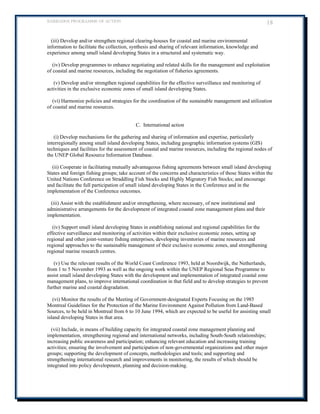 BARBADOS PROGRAMME OF ACTION 18 
(iii) Develop and/or strengthen regional clearing-houses for coastal and marine environmental information to facilitate the collection, synthesis and sharing of relevant information, knowledge and experience among small island developing States in a structured and systematic way. 
(iv) Develop programmes to enhance negotiating and related skills for the management and exploitation of coastal and marine resources, including the negotiation of fisheries agreements. 
(v) Develop and/or strengthen regional capabilities for the effective surveillance and monitoring of activities in the exclusive economic zones of small island developing States. 
(vi) Harmonize policies and strategies for the coordination of the sustainable management and utilization of coastal and marine resources. 
C. International action 
(i) Develop mechanisms for the gathering and sharing of information and expertise, particularly interregionally among small island developing States, including geographic information systems (GIS) techniques and facilities for the assessment of coastal and marine resources, including the regional nodes of the UNEP Global Resource Information Database. 
(ii) Cooperate in facilitating mutually advantageous fishing agreements between small island developing States and foreign fishing groups; take account of the concerns and characteristics of those States within the United Nations Conference on Straddling Fish Stocks and Highly Migratory Fish Stocks; and encourage and facilitate the full participation of small island developing States in the Conference and in the implementation of the Conference outcomes. 
(iii) Assist with the establishment and/or strengthening, where necessary, of new institutional and administrative arrangements for the development of integrated coastal zone management plans and their implementation. 
(iv) Support small island developing States in establishing national and regional capabilities for the effective surveillance and monitoring of activities within their exclusive economic zones, setting up regional and other joint-venture fishing enterprises, developing inventories of marine resources and regional approaches to the sustainable management of their exclusive economic zones, and strengthening regional marine research centres. 
(v) Use the relevant results of the World Coast Conference 1993, held at Noordwijk, the Netherlands, from 1 to 5 November 1993 as well as the ongoing work within the UNEP Regional Seas Programme to assist small island developing States with the development and implementation of integrated coastal zone management plans, to improve international coordination in that field and to develop strategies to prevent further marine and coastal degradation. 
(vi) Monitor the results of the Meeting of Government-designated Experts Focusing on the 1985 Montreal Guidelines for the Protection of the Marine Environment Against Pollution from Land-Based Sources, to be held in Montreal from 6 to 10 June 1994, which are expected to be useful for assisting small island developing States in that area. 
(vii) Include, in means of building capacity for integrated coastal zone management planning and implementation, strengthening regional and international networks, including South-South relationships; increasing public awareness and participation; enhancing relevant education and increasing training activities; ensuring the involvement and participation of non-governmental organizations and other major groups; supporting the development of concepts, methodologies and tools; and supporting and strengthening international research and improvements in monitoring, the results of which should be integrated into policy development, planning and decision-making.  