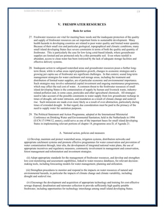 BARBADOS PROGRAMME OF ACTION 19 
V. FRESHWATER RESOURCES 
Basis for action 
27. Freshwater resources are vital for meeting basic needs and the inadequate protection of the quality and supply of freshwater resources can set important limits to sustainable development. Many health hazards in developing countries are related to poor water quality and limited water quantity. Because of their small size and particular geological, topographical and climatic conditions, many small island developing States face severe constraints in terms of both the quality and quantity of freshwater. This is particularly the case for low-lying coral-based islands, where groundwater supplies are limited and are protected only by a thin permeable soil. Even where rainfall is abundant, access to clean water has been restricted by the lack of adequate storage facilities and effective delivery systems. 
28. Inadequate action to safeguard watershed areas and groundwater resources poses a further long- term threat, while in urban areas rapid population growth, changes in economic strategies and a growing per capita use of freshwater are significant challenges. In that context, sound long-term management strategies for water catchment and storage areas, including the treatment and distribution of limited water supplies, are of particular economic and environmental importance. Such strategies may involve substantial capital investment and ongoing maintenance programmes, which may affect the real cost of water. A common threat to the freshwater resources of small island developing States is the contamination of supply by human and livestock waste, industry- related pollution and, in some cases, pesticides and other agricultural chemicals. All strategies need to take account of the possible constraints to water supply from low groundwater recharge in times of drought, salt-water intrusion, and inundation as a result of climate change and sealevel rise. Such intrusions are made even more likely as a result of over-abstraction, particularly during times of extended drought. In that regard, due consideration must be paid to the primacy of the need to supply water for sanitation purposes. 
29. The Political Statement and Action Programme, adopted at the International Ministerial Conference on Drinking Water and Environmental Sanitation, held in the Netherlands in 1994 (E/CN.17/1994/12, annex), could serve as one of the important bases for small island developing States in implementing relevant portions of chapter 18, programme area D, of Agenda 21. 
A. National action, policies and measures 
(i) Develop, maintain and protect watershed areas, irrigation systems, distribution networks and appropriate catchment systems and promote effective programmes for water conservation and prevention of water contamination through, inter alia, the development of integrated national water plans, the use of appropriate incentives and regulatory measures, community involvement in management and conservation, forest management and reforestation and investment strategies. 
(ii) Adopt appropriate standards for the management of freshwater resources, and develop and strengthen low-cost monitoring and assessment capabilities, linked to water resource databases, for relevant decision- making tools, including forecasting models for water management, planning and utilization. 
(iii) Strengthen procedures to monitor and respond to the impacts on water resources of natural and environmental hazards, in particular the impacts of climate change and climate variability, including drought and sealevel rise. 
(iv) Encourage the development and acquisition of appropriate technology and training for cost-effective sewage disposal, desalination and rainwater collection to provide sufficiently high quality potable freshwater, including opportunities for technology interchange among small island developing States. 
 