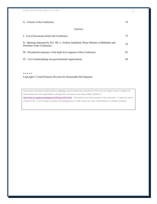 BARBADOS PROGRAMME OF ACTION 2 
G. Closure of the Conference 
74 
Annexes 
I. List of documents before the Conference 
75 
II. Opening statement by H.E. Mr. L. Erskine Sandiford, Prime Minister of Barbados and President of the Conference 
78 
III. Presidential summary of the high-level segment of the Conference 
82 
IV. List of participating non-governmental organizations 
88 
* * * * * Copyright © United Nations Division for Sustainable Development 
Small Island Developing States Network (SIDSnet) has formatted this document for PDF from the original version available for downloading from the United Nations Department of Economic and Social Affairs (DESA) at: http://www.un.org/documents/ga/conf167/aconf167-9.htm . Reproduction and dissemination of the document - in electronic and/or printed format - is encouraged, provided acknowledgement is made of the role of the United Nations in making it available. 
 
