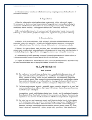 BARBADOS PROGRAMME OF ACTION 20 
(v) Strengthen national capacities to make decisions among competing demands for the allocation of limited water resources. 
B. Regional action 
(i) Develop and strengthen initiatives for regional cooperation in training and research to assist Governments in the development and implementation of integrated water resource plans, including the conservation and rehabilitation of watersheds, the protection of groundwater, setting standards for the management of those resources, fostering public awareness and water quality monitoring. 
(ii) Provide technical assistance for the assessment and/or development and transfer of appropriate technology for water collection, distribution and protection, in particular sewage disposal technology. 
C. International action 
(i) Improve access to environmentally sound and energy efficient technologies for the catchment, production, conservation and delivery of freshwater, including rainwater catchment, water treatment systems and desalination, and also foster the exchange of information on water treatment methods. 
(ii) Enhance the capacity of small island developing States to develop and implement integrated water resource plans, including water resource allocation and management, the conservation and rehabilitation of watersheds, the protection of groundwater, fostering public awareness and water quality monitoring. 
(iii) Assist training and public awareness campaigns in building up an endogenous capacity relating to water management and conservation, and appropriate rainwater catchment systems. 
(iv) Support the establishment of methodologies aimed at assessing the adverse impact of climate change on freshwater resources and develop appropriate response and mitigation measures. 
VI. LAND RESOURCES 
Basis for action 
30. The small size of most small island developing States, coupled with land tenure systems, soil types, relief and climatic variation, limit the area available for urban settlement, agriculture, mining, commercial forestry, tourism and other infrastructure, and create intense competition between land use options. Most aspects of environmental management in small island developing States are directly dependent on, or influenced by, the planning and utilization of land resources, which in turn are intimately linked to coastal zone management and protection in those States. 
31. For human requirements to be met in a sustainable manner, competing demands for the use of land resources must be resolved and more effective and efficient ways of using those natural resources must be developed and adopted. 
As populations grow in small island developing States, there is a need for resolution of competing demands, particularly where land is limited and where commercial development of comparatively large tracts of land can result in shifts in small scale and subsistence agriculture to marginal lands. 
32. The major long-term land management issue in small island developing States is the degradation of the limited land area due to a variety of factors, including overuse because of high population pressure on a limited resource base; deforestation due to unsustainable commercial logging or permanent conversion to agricultural or grazing pursuits; and other episodic events, such as fire. Natural events, such as catastrophic cyclones, are also major contributors. Land degradation of  