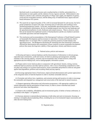BARBADOS PROGRAMME OF ACTION 21 
that kind results in accelerated erosion and a resultant decline in fertility and productivity, a deterioration in water quality and the siltation of rivers, lagoons and reefs. Deforestation is also linked to a decline in the continuity and quality of village water supply, the depletion of genetic, wood and non-wood plant resources, and the fading away of traditional forest, lagoon and reef- based subsistence life systems. 
33. The search for an improved quality of life, with its increased demands for cash income, has led to greater production of export cash crops, increasing areas of cultivation and resulting in more mechanized production systems. In the past, unsustainable agricultural practices in those areas have contributed to deforestation, the loss of multiple purpose trees from the rural landscape and the agrochemical pollution of soils, freshwater and coastal resources. There is, however, much that can be learned from traditional systems of food production and the use of plants to promote sustainable agriculture and land management. 
34. The conclusions and recommendations of the Interregional Conference of Small Island Countries on Sustainable Development and Environment in Agriculture, Forestry and Fisheries, held in Barbados from 7 to 10 April 1992, 8/ contain the consensus position of small islands in the agricultural sector. The Bridgetown Declaration 9/ emanating from that ministerial Conference affirmed the determination and commitment of those countries to pursue sustainable development policies that ensure the long-term viability of their agriculture, forestry and fisheries sectors. 
A. National action, policies and measures 
(i) Develop and improve national databases and the dissemination of information to relevant groups, especially local communities, youth and women, for land-use planning and management, including estimates of the carrying capacity, economic and environmental value of land resources, along with appropriate decision-making tools, such as land/geographic information systems. 
(ii) Prepare and/or review land-use plans in conjunction with agricultural, forestry, mining, tourism, traditional land-use practices and other land-use policies, with a view to formulating comprehensive land- use plans and zoning so as to protect land resources, ensure sustainable and productive land-use and guard against land degradation, pollution and exceeding island carrying capacity. 
(iii) Encourage appropriate forms of land tenure, improved land administration and a greater appreciation of the integrated nature of land development in order to facilitate sustainable land-use. 
(iv) Formulate and enforce laws, regulations, and economic pricing and incentives in order to encourage the sustainable and integrated use, management and conservation of the land and its natural resources. 
(v) Support appropriate afforestation and reforestation programmes, with appropriate emphasis on natural regeneration and the participation of land owners, in order to ensure watershed and coastal protection and reduce land degradation. 
(vi) Improve the availability, affordability and environmental quality of shelter in human settlements, in accordance with chapter 7 of Agenda 21. 
(vii) Increase attention to national physical planning in both urban and rural environments, focusing on training to strengthen physical planning offices, including the use of environmental impact assessments and other decision-making tools. 
B. Regional action 
 