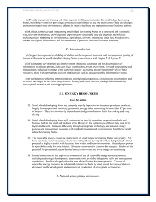 BARBADOS PROGRAMME OF ACTION 22 
(i) Provide appropriate training and other capacity-building opportunities for small island developing States, including systems for providing a continuous surveillance of the rate and extent of land-use changes and monitoring adverse environmental effects, in order to facilitate the implementation of national actions. 
(ii) Collect, synthesize and share among small island developing States, in a structured and systematic way, relevant information, knowledge and experience on sustainable land-use practices and policies, including issues pertaining to environmental, agricultural, forestry, mining and other land-based sectors, market intelligence information, and the assessment of potential interested overseas investors. 
C. International action 
(i) Support the improved availability of shelter and the improved economic and environmental quality of human settlements for small island developing States in accordance with chapter 7 of Agenda 21. 
(ii) Facilitate the development and improvement of national databases and the dissemination of information to relevant groups, especially local communities, youth and women, for land-use planning and management, including estimates of the carrying capacity, economic and environmental value of land resources, along with appropriate decision-making tools such as land/geographic information systems. 
(iii) Facilitate more effective international and interregional cooperation, coordination, collaboration and technical exchanges in the fields of agriculture, forestry and other land-use, through international and interregional networks and training programmes. 
VII. ENERGY RESOURCES 
Basis for action 
35. Small island developing States are currently heavily dependent on imported petroleum products, largely for transport and electricity generation, energy often accounting for more than 12 per cent of imports. They are also heavily dependent on indigenous biomass fuels for cooking and crop drying. 
36. Small island developing States will continue to be heavily dependent on petroleum fuels and biomass both in the short and medium term. However, the current uses of those fuels tend to be highly inefficient. Increased efficiency through appropriate technology and national energy policies and management measures will reap both financial and environmental benefits for small island developing States. 
37. The renewable energy resources endowments of small island developing States vary greatly. All have substantial solar resources, which have still not been developed to their full potential. Wind potential is highly variable with location, both within and between countries. Hydroelectric power is a possibility only for some islands. Biomass endowment is common but unequal. Studies of the potential for geothermal, ocean thermal energy conversion and wave energy are continuing. 
38. Several constraints to the large-scale commercial use of renewable energy resources remain, including technology development, investment costs, available indigenous skills and management capabilities. Small-scale application for rural electrification has been sporadic. The use of renewable energy resources as substantial commercial fuels by small island developing States is dependent on the development and commercial production of appropriate technologies. 
A. National action, policies and measures 
 