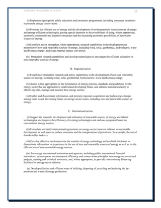 BARBADOS PROGRAMME OF ACTION 23 
(i) Implement appropriate public education and awareness programmes, including consumer incentives to promote energy conservation. 
(ii) Promote the efficient use of energy and the development of environmentally sound sources of energy and energy-efficient technologies, paying special attention to the possibilities of using, where appropriate, economic instruments and incentive structures and the increasing economic possibilities of renewable sources of energy. 
(iii) Establish and/or strengthen, where appropriate, research capabilities in the development and promotion of new and renewable sources of energy, including wind, solar, geothermal, hydroelectric, wave and biomass energy, and ocean thermal energy conversion. 
(iv) Strengthen research capabilities and develop technologies to encourage the efficient utilization of non-renewable sources of energy. 
B. Regional action 
(i) Establish or strengthen research and policy capabilities in the development of new and renewable sources of energy, including wind, solar, geothermal, hydroelectric, wave and biomass energy. 
(ii) Assist, where appropriate, in the formulation of energy policies, standards and guidelines for the energy sector that are applicable to small island developing States, and enhance national capacity to effectively plan, manage and monitor their energy sectors. 
(iii) Gather and disseminate information, and promote regional cooperation and technical exchanges among small island developing States on energy-sector issues, including new and renewable sources of energy. 
C. International action 
(i) Support the research, development and utilization of renewable sources of energy and related technologies and improve the efficiency of existing technologies and end-use equipment based on conventional energy sources. 
(ii) Formulate and ratify international agreements on energy-sector issues in relation to sustainable development in such areas as carbon emissions and the transportation of petroleum (for example, the use of double-hulled tankers). 
(iii) Develop effective mechanisms for the transfer of energy technology and establish databases to disseminate information on experience in the use of new and renewable sources of energy as well as on the efficient use of non-renewable energy sources. 
(iv) Encourage international institutions and agencies, including public international financial institutions, to incorporate environmental efficiency and conservation principles into energy-sector-related projects, training and technical assistance, and, where appropriate, to provide concessionary financing facilities for energy-sector reforms. 
(v) Develop effective and efficient ways of utilizing, disposing of, recycling and reducing the by- products and waste of energy production. 
 