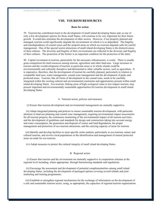 BARBADOS PROGRAMME OF ACTION 24 
VIII. TOURISM RESOURCES 
Basis for action 
39. Tourism has contributed much to the development of small island developing States and, as one of only a few development options for those small States, will continue to be very important for their future growth. It could also stimulate the development of other sectors. However, if not properly planned and managed, tourism could significantly degrade the environment on which it is so dependent. The fragility and interdependence of coastal zones and the unspoilt areas on which eco-tourism depends calls for careful management. One of the special tourist attractions of small island developing States is the distinctiveness of their cultures. The diversity and fragility of their environments are reflected in the diversity and fragility of their cultures. The protection of the former is an important condition for the protection of the latter. 
40. Capital investment in tourism, particularly for the necessary infrastructure, is costly. There is usually great competition for land resources among tourism, agriculture and other land uses. Large increases in tourism and the overdevelopment of tourism in particular areas or in whole islands could be environmentally and culturally disruptive and detrimental to other valuable sectors, such as agriculture. It is imperative, therefore, that the development of tourism be carefully planned, particularly in relation to compatible land uses, water management, coastal zone management and the development of parks and protected areas. Tourism, like all forms of development in the coastal zone, needs to be carefully integrated within the existing cultural and environmental constraints and opportunities present within small island developing States. Eco-tourism, linking areas of high ecological value to low-impact tourism, may present important and environmentally sustainable opportunities for tourism development in small island developing States. 
A. National action, policies and measures 
(i) Ensure that tourism development and environmental management are mutually supportive. 
(ii) Adopt integrated planning and policies to ensure sustainable tourism development, with particular attention to land-use planning and coastal zone management, requiring environmental impact assessments for all tourism projects; the continuous monitoring of the environmental impact of all tourism activities; and the development of guidelines and standards for design and construction taking into account energy and water consumption, the generation and disposal of wastes and land degradation, the proper management and protection of eco-tourism attractions, and the carrying capacity of areas for tourism. 
(iii) Identify and develop facilities to meet specific niche markets, particularly in eco-tourism, nature and cultural tourism, and involve local populations in the identification and management of natural protected areas set aside for eco-tourism. 
(iv) Adopt measures to protect the cultural integrity of small island developing States. 
B. Regional action 
(i) Ensure that tourism and the environment are mutually supportive in cooperation schemes at the regional level including, where appropriate, through harmonizing standards and regulations. 
(ii) Encourage the assessment and development of potential complementarities among small island developing States, including the development of packaged options covering several islands and joint marketing and training programmes. 
(iii) Establish or strengthen regional mechanisms for the exchange of information on the development of a safe and sustainable tourism sector, using, as appropriate, the capacities of regional tourism organizations. 
 
