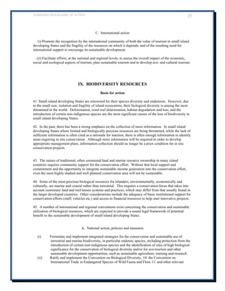 BARBADOS PROGRAMME OF ACTION 25 
C. International action 
(i) Promote the recognition by the international community of both the value of tourism in small island developing States and the fragility of the resources on which it depends, and of the resulting need for international support to encourage its sustainable development. 
(ii) Facilitate efforts, at the national and regional levels, to assess the overall impact of the economic, social and ecological aspects of tourism, plan sustainable tourism and to develop eco- and cultural tourism. 
IX. BIODIVERSITY RESOURCES 
Basis for action 
41. Small island developing States are renowned for their species diversity and endemism. However, due to the small size, isolation and fragility of island ecosystems, their biological diversity is among the most threatened in the world. Deforestation, coral reef deterioration, habitat degradation and loss, and the introduction of certain non-indigenous species are the most significant causes of the loss of biodiversity in small island developing States. 
42. In the past, there has been a strong emphasis on the collection of more information. In small island developing States where limited and biologically precious resources are being threatened, while the lack of sufficient information is often cited as a rationale for inaction, there is often enough information to identify areas requiring in situ conservation. Although more information will be required in order to develop appropriate management plans, information collection should no longer be a prior condition for in situ conservation projects. 
43. The nature of traditional, often communal land and marine resource ownership in many island countries requires community support for the conservation effort. Without that local support and commitment and the opportunity to integrate sustainable income generation into the conservation effort, even the most highly studied and well planned conservation area will not be sustainable. 
44. Some of the most precious biological resources for islanders, environmentally, economically and culturally, are marine and coastal rather than terrestrial. This requires a conservation focus that takes into account customary land and reef tenure systems and practices, which may differ from that usually found in the larger developed countries. Other considerations include the adequacy of basic institutional support for conservation efforts (staff, vehicles etc.) and access to financial resources to help start innovative projects. 
45. A number of international and regional conventions exist concerning the conservation and sustainable utilization of biological resources, which are expected to provide a sound legal framework of potential benefit to the sustainable development of small island developing States. 
A. National action, policies and measures 
(i) Formulate and implement integrated strategies for the conservation and sustainable use of terrestrial and marine biodiversity, in particular endemic species, including protection from the introduction of certain non-indigenous species and the identification of sites of high biological significance for the conservation of biological diversity and/or for eco-tourism and other sustainable development opportunities, such as sustainable agriculture, training and research. 
(ii) Ratify and implement the Convention on Biological Diversity, 10/ the Convention on International Trade in Endangered Species of Wild Fauna and Flora 11/ and other relevant  