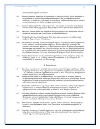 BARBADOS PROGRAMME OF ACTION 26 
international and regional conventions. 
(iii) Promote community support for the conservation of biological diversity and the designation of protected areas by concentrating on educational strategies that increase awareness of the significance of biodiversity conservation, in particular the fundamental importance to resource- owning communities of a diverse biological resource base. 
(iv) Generate and maintain buffer stocks or gene banks of biogenetic resources for reintroduction into their natural habitat, especially in the case of post-disaster restoration and rehabilitation. 
(v) Develop or continue studies and research on biological resources, their management and their intrinsic socio-economic and cultural value, including biotechnology. 
(vi) Conduct detailed inventories of existing flora, fauna and ecosystems to provide basic data needed for the preservation of biodiversity. 
(vii) Ensure that the ownership of intellectual property rights is adequately and effectively protected. Ensure, subject to national legislation and policies, that the technology, knowledge, and customary and traditional practices of local and indigenous people, including resource owners and custodians, are adequately and effectively protected, and that they thereby benefit directly, on an equitable basis and on mutually agreed terms, from any utilization of such technologies, knowledge and practices, or from any technological development directly derived therefrom. 
(viii) Support the involvement of non-governmental organizations, women, indigenous people and other major groups, as well as fishing communities and farmers, in the conservation and sustainable use of biodiversity and biotechnology. 
B. Regional action 
(i) Encourage countries to give priority to known, existing sites of biological significance - while recognizing that there are many important sites whose biological significance remains unknown – and to build up community support for the protection of those areas including their protection from the introduction of non-indigenous species. 
(ii) Promote regional studies of the socio-economic and cultural value of biological resources, including genetic engineering, intellectual property rights and access to biotechnology, with the participation of existing or strengthened scientific institutions, relevant international agencies and non-governmental organizations. 
(iii) Promote the establishment of regional gene-bank centres for research, seeking the development and introduction of more resistant and productive varieties of species, and provide the appropriate legal and technical procedures for the use of those biological resources. 
(iv) Coordinate information exchange, training and technical assistance in support of national efforts to establish and manage conservation areas and for species conservation, including the identification and use of traditional knowledge and techniques for resource management that assist the conservation of biological resources and diversity. 
(v) Promote and/or strengthen already existing regional scientific institutions that can operate as reference centres for problems related to the conservation and sustainable management of biodiversity. 
(vi) Strengthen the capacity of regional organizations to provide technical support and coordination in the development of inventories of flora, fauna and ecosystems and, where feasible, to establish regional databases and gene banks.  