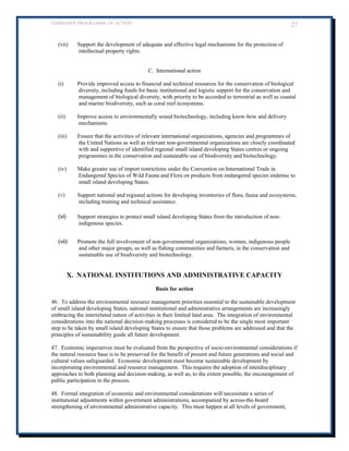 BARBADOS PROGRAMME OF ACTION 27 
(vii) Support the development of adequate and effective legal mechanisms for the protection of intellectual property rights. 
C. International action 
(i) Provide improved access to financial and technical resources for the conservation of biological diversity, including funds for basic institutional and logistic support for the conservation and management of biological diversity, with priority to be accorded to terrestrial as well as coastal and marine biodiversity, such as coral reef ecosystems. 
(ii) Improve access to environmentally sound biotechnology, including know-how and delivery mechanisms. 
(iii) Ensure that the activities of relevant international organizations, agencies and programmes of the United Nations as well as relevant non-governmental organizations are closely coordinated with and supportive of identified regional small island developing States centres or ongoing programmes in the conservation and sustainable use of biodiversity and biotechnology. 
(iv) Make greater use of import restrictions under the Convention on International Trade in Endangered Species of Wild Fauna and Flora on products from endangered species endemic to small island developing States. 
(v) Support national and regional actions for developing inventories of flora, fauna and ecosystems, including training and technical assistance. 
(vi) Support strategies to protect small island developing States from the introduction of non- indigenous species. 
(vii) Promote the full involvement of non-governmental organizations, women, indigenous people and other major groups, as well as fishing communities and farmers, in the conservation and sustainable use of biodiversity and biotechnology. 
X. NATIONAL INSTITUTIONS AND ADMINISTRATIVE CAPACITY 
Basis for action 
46. To address the environmental resource management priorities essential to the sustainable development of small island developing States, national institutional and administrative arrangements are increasingly embracing the interrelated nature of activities in their limited land area. The integration of environmental considerations into the national decision-making processes is considered to be the single most important step to be taken by small island developing States to ensure that those problems are addressed and that the principles of sustainability guide all future development. 
47. Economic imperatives must be evaluated from the perspective of socio-environmental considerations if the natural resource base is to be preserved for the benefit of present and future generations and social and cultural values safeguarded. Economic development must become sustainable development by incorporating environmental and resource management. This requires the adoption of interdisciplinary approaches to both planning and decision-making, as well as, to the extent possible, the encouragement of public participation in the process. 
48. Formal integration of economic and environmental considerations will necessitate a series of institutional adjustments within government administrations, accompanied by across-the-board strengthening of environmental administrative capacity. This must happen at all levels of government,  