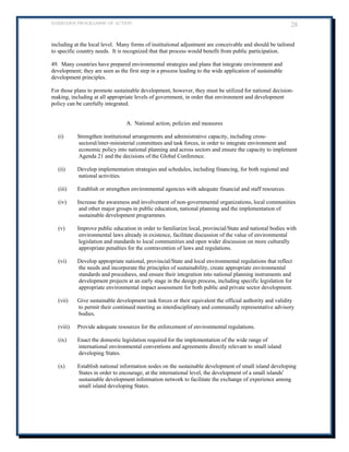 BARBADOS PROGRAMME OF ACTION 28 
including at the local level. Many forms of institutional adjustment are conceivable and should be tailored to specific country needs. It is recognized that that process would benefit from public participation. 
49. Many countries have prepared environmental strategies and plans that integrate environment and development; they are seen as the first step in a process leading to the wide application of sustainable development principles. 
For those plans to promote sustainable development, however, they must be utilized for national decision- making, including at all appropriate levels of government, in order that environment and development policy can be carefully integrated. 
A. National action, policies and measures 
(i) Strengthen institutional arrangements and administrative capacity, including cross- sectoral/inter-ministerial committees and task forces, in order to integrate environment and economic policy into national planning and across sectors and ensure the capacity to implement Agenda 21 and the decisions of the Global Conference. 
(ii) Develop implementation strategies and schedules, including financing, for both regional and national activities. 
(iii) Establish or strengthen environmental agencies with adequate financial and staff resources. 
(iv) Increase the awareness and involvement of non-governmental organizations, local communities and other major groups in public education, national planning and the implementation of sustainable development programmes. 
(v) Improve public education in order to familiarize local, provincial/State and national bodies with environmental laws already in existence, facilitate discussion of the value of environmental legislation and standards to local communities and open wider discussion on more culturally appropriate penalties for the contravention of laws and regulations. 
(vi) Develop appropriate national, provincial/State and local environmental regulations that reflect the needs and incorporate the principles of sustainability, create appropriate environmental standards and procedures, and ensure their integration into national planning instruments and development projects at an early stage in the design process, including specific legislation for appropriate environmental impact assessment for both public and private sector development. 
(vii) Give sustainable development task forces or their equivalent the official authority and validity to permit their continued meeting as interdisciplinary and communally representative advisory bodies. 
(viii) Provide adequate resources for the enforcement of environmental regulations. 
(ix) Enact the domestic legislation required for the implementation of the wide range of international environmental conventions and agreements directly relevant to small island developing States. 
(x) Establish national information nodes on the sustainable development of small island developing States in order to encourage, at the international level, the development of a small islands' sustainable development information network to facilitate the exchange of experience among small island developing States. 
 