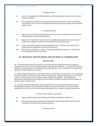 BARBADOS PROGRAMME OF ACTION 29 
B. Regional action 
(i) Assist, where appropriate, with the preparation and implementation of national environmental strategies and plans. 
(ii) Provide appropriate research, training and information dissemination in order to facilitate the mainstreaming of environment in development planning and decision-making and coordination among sectors. 
C. International action 
(i) Improve access to financial and technical assistance in order to strengthen national institutions and administrative and operational capacity. 
(ii) Support the development of a small islands' sustainable development information network to facilitate the exchange of experience among small island developing States. 
(iii) Assist in providing training and capacity-building services to facilitate the ratification and implementation of appropriate international instruments. 
(iv) Promote closer cooperation to improve national and international measures to combat illicit drug trafficking and money laundering. 
XI. REGIONAL INSTITUTIONS AND TECHNICAL COOPERATION 
Basis for action 
50. The limited human resources and small size of small island developing States makes it especially important to pool those resources through regional cooperation and institutions. It is essential that effective support for regional projects be coordinated through regional bodies. This is desirable to avoid duplication and achieve complementarity of assistance. 
51. Regional organizations, both United Nations and non-United Nations, can play a key role in facilitating efficient and effective assistance to small island developing States. Regional organizations are also useful vehicles, in many instances, for the implementation of regional programmes. The programming, administrative and implementation capacities of those bodies can further be improved with the support of member nations and other donors. 
52. Currently, multilateral and bilateral donors undertake their own regional programming exercises through regular dialogue with small island developing States and relevant bodies. Non-governmental organizations also deliver services at the national and regional level in support of regional programmes. 
A. National action, policies and measures 
(i) Support regional organizations through membership and budgetary contributions. 
(ii) Encourage improved coordination and collaboration among regional bodies and between the international community and regional programmes. 
B. Regional action 
 