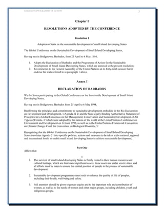 BARBADOS PROGRAMME OF ACTION 3 
Chapter I 
RESOLUTIONS ADOPTED BY THE CONFERENCE 
Resolution 1 
Adoption of texts on the sustainable development of small island developing States 
The Global Conference on the Sustainable Development of Small Island Developing States, 
Having met in Bridgetown, Barbados, from 25 April to 6 May 1994, 
1. Adopts the Declaration of Barbados and the Programme of Action for the Sustainable Development of Small Island Developing States, which are annexed to the present resolution; 
2. Recommends to the General Assembly of the United Nations at its forty-ninth session that it endorse the texts referred to in paragraph 1 above. 
Annex I 
DECLARATION OF BARBADOS 
We the States participating in the Global Conference on the Sustainable Development of Small Island Developing States, 
Having met in Bridgetown, Barbados from 25 April to 6 May 1994, Reaffirming the principles and commitments to sustainable development embodied in the Rio Declaration on Environment and Development, 1/Agenda 21 2/ and the Non-legally Binding Authoritative Statement of Principles for a Global Consensus on the Management, Conservation and Sustainable Development of All Types of Forests, 3/ which were adopted by the nations of the world at the United Nations Conference on Environment and Development on 14 June 1992, as well as in the United Nations Framework Convention on Climate Change 4/ and the Convention on Biological Diversity, 5/ 
Recognizing that the Global Conference on the Sustainable Development of Small Island Developing States translates Agenda 21 into specific policies, actions and measures to be taken at the national, regional and international levels to enable small island developing States to achieve sustainable development, 
Part One 
Affirm that: 
I 
1. The survival of small island developing States is firmly rooted in their human resources and cultural heritage, which are their most significant assets; those assets are under severe stress and all efforts must be taken to ensure the central position of people in the process of sustainable development. 
2. Sustainable development programmes must seek to enhance the quality of life of peoples, including their health, well-being and safety. 
3. Full attention should be given to gender equity and to the important role and contribution of women, as well as to the needs of women and other major groups, including children, youth and indigenous people.  