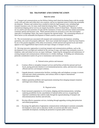 BARBADOS PROGRAMME OF ACTION 31 
XII. TRANSPORT AND COMMUNICATION 
Basis for action 
53. Transport and communications are the lifelines linking small island developing States with the outside world, with each other and within their own countries, and are an important means of achieving sustainable development. Distance and isolation have resulted in relatively high transport costs, including high transport insurance costs, for many small island developing States. The quality and frequency of international shipping and air services are largely beyond the control of island States. Domestic markets are too small to provide economies of scale and the remoteness of many rural and outer-island communities constrains options and increases costs. While national airlines are necessary to serve the local market, especially in archipelagic States, they tend to fragment the regional market. The constraining influence of those factors on the sustainable development of island countries cannot be underestimated. 
54. The environmental uses associated with transport and communications development, including quarantine, also need to be properly addressed. Such issues include land transport, which has been found to be one of the greatest degraders of the urban environment, at both national and regional levels and which appears to have lagged behind improvements and major changes in transport services. 
55. Devising innovative approaches to resolving transport and communications problems, such as the development of low-cost high-tech methods for the moving of cargo, and improving community access to telephone, radio and related services are major challenges. Improving the management and maintenance of existing transport and communications infrastructure is a further challenge. In building new infrastructure, particular consideration needs to be given to maintenance and recurrent cost issues. 
A. National action, policies and measures 
(i) Continue efforts to strengthen transport services and facilities at both the national and local levels, paying particular attention to environmental protection, safety, and innovative energy- efficient and low-cost transport solutions. 
(ii) Upgrade domestic communication facilities, including radio and telephone coverage, to remote rural and outer island communities, and continue efforts to improve international telecommunications links. 
(iii) Address quarantine problems and requirements stemming from changing transport situations and longer-term climatic changes. 
B. Regional action 
(i) Foster increased cooperation in civil aviation, shipping and telecommunications, including exploring possibilities for the consolidation of national airline services, recognizing the important contribution that could be made through the regional planning of transport and telecommunications facilities and networks. 
(ii) Develop effective quarantine services, including through upgrading existing plant protection and related programmes. 
(iii) Encourage the application of appropriate communications technologies to promote sustainable development in areas such as education, health, eco-tourism and other areas critical to sustainable development, including the promotion of greater public awareness. 
 