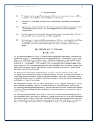BARBADOS PROGRAMME OF ACTION 32 
C. International action 
(i) Develop innovative energy-efficient transport solutions to move people and cargo to and from island ports without the need to establish high-cost infrastructure. 
(ii) Cooperate with national and regional bodies in designing and enforcing effective quarantine systems. 
(iii) Improve access to financial and technical resources in support of regional organizations that are coordinating and advising small island developing States in the fields of transport and communications. 
(iv) Promote research and development in telecommunications and transportation that is relevant to the sustainable development of small island developing States. 
(v) Promote improved international telecommunications at the lowest possible cost for small island developing States, while recognizing the need to create an environment conducive to investment in telecommunications infrastructure and service to benefit local business and people. 
XIII. SCIENCE AND TECHNOLOGY 
Basis for action 
56. Science and technology are crucial for the achievement of sustainable development. There would be considerable benefit if all countries incorporated environmentally friendly technologies to a greater extent. However, in small island developing States, science and technological capacity remains underdeveloped both in terms of research and development institutions and of the availability of scientists to serve such institutions on a sustained basis. At the same time, some island peoples survive on traditional knowledge and its application, which is being threatened in small island developing States increasingly driven to adopt modern technologies and scientific understanding. A better integration of contemporary and traditional knowledge could also prove beneficial. 
57. Many new environmentally sound technologies relevant to economic activities in small island developing States are becoming available, information concerning which and the ability to assess which are crucial for technological change to achieve sustainable development. Science and technological capacity require trained people to serve in production enterprises, to engage in training and to help in the assessment and adaptation of imported technologies. 
58. Small island developing States will benefit from increased access to imported technologies to facilitate their sustainable development. However, an improved capacity to tap local knowledge and to develop environmentally sound endogenous technologies is also an important step towards sustainable development in a number of areas, including agriculture, agricultural processing, construction, communications and the marine sciences. 
59. Trained people are needed in a wider range of fields in order to ensure adequate training and capacity for environmental impact and technology assessment. Limited national capacities mean that in a number of those areas, emphasis will have to be given to regional and subregional approaches and joint ventures with the international community. Encouragement of private sector involvement could also be very important because of limited governmental capacity to undertake both training and research and development. 
 