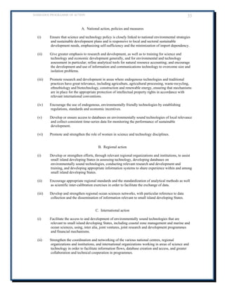 BARBADOS PROGRAMME OF ACTION 33 
A. National action, policies and measures 
(i) Ensure that science and technology policy is closely linked to national environmental strategies and sustainable development plans and is responsive to local and sectoral sustainable development needs, emphasizing self-sufficiency and the minimization of import dependency. 
(ii) Give greater emphasis to research and development, as well as to training for science and technology and economic development generally, and for environmental and technology assessment in particular; refine analytical tools for natural resource accounting; and encourage the development and use of information and communications technology to overcome size and isolation problems. 
(iii) Promote research and development in areas where endogenous technologies and traditional practices have great relevance, including agriculture, agricultural processing, waste-recycling, ethnobiology and biotechnology, construction and renewable energy, ensuring that mechanisms are in place for the appropriate protection of intellectual property rights in accordance with relevant international conventions. 
(iv) Encourage the use of endogenous, environmentally friendly technologies by establishing regulations, standards and economic incentives. 
(v) Develop or ensure access to databases on environmentally sound technologies of local relevance and collect consistent time-series data for monitoring the performance of sustainable development. 
(vi) Promote and strengthen the role of women in science and technology disciplines. 
B. Regional action 
(i) Develop or strengthen efforts, through relevant regional organizations and institutions, to assist small island developing States in assessing technology, developing databases on environmentally sound technologies, conducting relevant research and development and training, and developing appropriate information systems to share experience within and among small island developing States. 
(ii) Encourage appropriate regional standards and the standardization of analytical methods as well as scientific inter-calibration exercises in order to facilitate the exchange of data. 
(iii) Develop and strengthen regional ocean sciences networks, with particular reference to data collection and the dissemination of information relevant to small island developing States. 
C. International action 
(i) Facilitate the access to and development of environmentally sound technologies that are relevant to small island developing States, including coastal zone management and marine and ocean sciences, using, inter alia, joint ventures, joint research and development programmes and financial mechanisms. 
(ii) Strengthen the coordination and networking of the various national centres, regional organizations and institutions, and international organizations working in areas of science and technology in order to facilitate information flows, database creation and access, and greater collaboration and technical cooperation in programmes.  