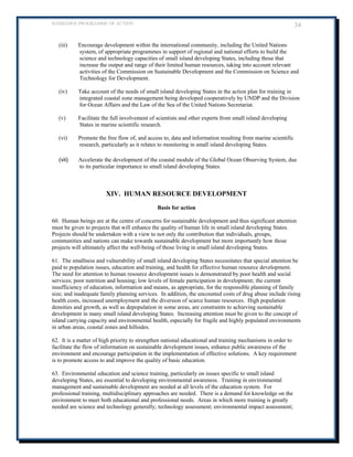 BARBADOS PROGRAMME OF ACTION 34 
(iii) Encourage development within the international community, including the United Nations system, of appropriate programmes in support of regional and national efforts to build the science and technology capacities of small island developing States, including those that increase the output and range of their limited human resources, taking into account relevant activities of the Commission on Sustainable Development and the Commission on Science and Technology for Development. 
(iv) Take account of the needs of small island developing States in the action plan for training in integrated coastal zone management being developed cooperatively by UNDP and the Division for Ocean Affairs and the Law of the Sea of the United Nations Secretariat. 
(v) Facilitate the full involvement of scientists and other experts from small island developing States in marine scientific research. 
(vi) Promote the free flow of, and access to, data and information resulting from marine scientific research, particularly as it relates to monitoring in small island developing States. 
(vii) Accelerate the development of the coastal module of the Global Ocean Observing System, due to its particular importance to small island developing States. 
XIV. HUMAN RESOURCE DEVELOPMENT 
Basis for action 
60. Human beings are at the centre of concerns for sustainable development and thus significant attention must be given to projects that will enhance the quality of human life in small island developing States. Projects should be undertaken with a view to not only the contribution that individuals, groups, communities and nations can make towards sustainable development but more importantly how those projects will ultimately affect the well-being of those living in small island developing States. 
61. The smallness and vulnerability of small island developing States necessitates that special attention be paid to population issues, education and training, and health for effective human resource development. The need for attention to human resource development issues is demonstrated by poor health and social services; poor nutrition and housing; low levels of female participation in development; the current insufficiency of education, information and means, as appropriate, for the responsible planning of family size; and inadequate family planning services. In addition, the uncounted costs of drug abuse include rising health costs, increased unemployment and the diversion of scarce human resources. High population densities and growth, as well as depopulation in some areas, are constraints to achieving sustainable development in many small island developing States. Increasing attention must be given to the concept of island carrying capacity and environmental health, especially for fragile and highly populated environments 
in urban areas, coastal zones and hillsides. 
62. It is a matter of high priority to strengthen national educational and training mechanisms in order to facilitate the flow of information on sustainable development issues, enhance public awareness of the environment and encourage participation in the implementation of effective solutions. A key requirement is to promote access to and improve the quality of basic education. 
63. Environmental education and science training, particularly on issues specific to small island developing States, are essential to developing environmental awareness. Training in environmental management and sustainable development are needed at all levels of the education system. For professional training, multidisciplinary approaches are needed. There is a demand for knowledge on the environment to meet both educational and professional needs. Areas in which more training is greatly needed are science and technology generally; technology assessment; environmental impact assessment;  