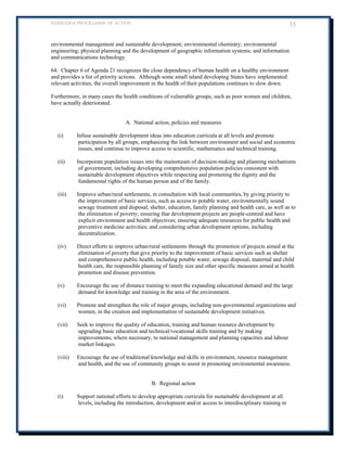 BARBADOS PROGRAMME OF ACTION 35 
environmental management and sustainable development; environmental chemistry; environmental engineering; physical planning and the development of geographic information systems; and information and communications technology. 
64. Chapter 6 of Agenda 21 recognizes the close dependency of human health on a healthy environment and provides a list of priority actions. Although some small island developing States have implemented relevant activities, the overall improvement in the health of their populations continues to slow down. 
Furthermore, in many cases the health conditions of vulnerable groups, such as poor women and children, have actually deteriorated. 
A. National action, policies and measures 
(i) Infuse sustainable development ideas into education curricula at all levels and promote participation by all groups, emphasizing the link between environment and social and economic issues, and continue to improve access to scientific, mathematics and technical training. 
(ii) Incorporate population issues into the mainstream of decision-making and planning mechanisms of government, including developing comprehensive population policies consistent with sustainable development objectives while respecting and promoting the dignity and the fundamental rights of the human person and of the family. 
(iii) Improve urban/rural settlements, in consultation with local communities, by giving priority to the improvement of basic services, such as access to potable water, environmentally sound sewage treatment and disposal, shelter, education, family planning and health care, as well as to the elimination of poverty; ensuring that development projects are people-centred and have explicit environment and health objectives; ensuring adequate resources for public health and preventive medicine activities; and considering urban development options, including decentralization. 
(iv) Direct efforts to improve urban/rural settlements through the promotion of projects aimed at the elimination of poverty that give priority to the improvement of basic services such as shelter and comprehensive public health, including potable water, sewage disposal, maternal and child health care, the responsible planning of family size and other specific measures aimed at health promotion and disease prevention. 
(v) Encourage the use of distance training to meet the expanding educational demand and the large demand for knowledge and training in the area of the environment. 
(vi) Promote and strengthen the role of major groups, including non-governmental organizations and women, in the creation and implementation of sustainable development initiatives. 
(vii) Seek to improve the quality of education, training and human resource development by upgrading basic education and technical/vocational skills training and by making improvements, where necessary, to national management and planning capacities and labour market linkages. 
(viii) Encourage the use of traditional knowledge and skills in environment, resource management and health, and the use of community groups to assist in promoting environmental awareness. 
B. Regional action 
(i) Support national efforts to develop appropriate curricula for sustainable development at all levels, including the introduction, development and/or access to interdisciplinary training in  