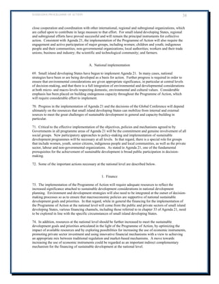 BARBADOS PROGRAMME OF ACTION 38 
close cooperation and coordination with other international, regional and subregional organizations, which are called upon to contribute in large measure to that effort. For small island developing States, regional and subregional efforts have proved successful and will remain the principal instruments for collective action. Consistent with Agenda 21, the implementation of the Programme of Action will also require the engagement and active participation of major groups, including women; children and youth; indigenous people and their communities; non-governmental organizations; local authorities; workers and their trade unions; business and industry; the scientific and technological community; and farmers. 
A. National implementation 
69. Small island developing States have begun to implement Agenda 21. In many cases, national strategies have been or are being developed as a basis for action. Further progress is required in order to ensure that environmental considerations are given appropriate significance, in particular at central levels of decision-making, and that there is a full integration of environmental and developmental considerations at both micro- and macro-levels respecting domestic, environmental and cultural values. Considerable emphasis has been placed on building endogenous capacity throughout the Programme of Action, which will require considerable effort to implement. 
70. Progress in the implementation of Agenda 21 and the decisions of the Global Conference will depend ultimately on the resources that small island developing States can mobilize from internal and external sources to meet the great challenges of sustainable development in general and capacity-building in particular. 
71. Critical to the effective implementation of the objectives, policies and mechanisms agreed to by Governments in all programme areas of Agenda 21 will be the commitment and genuine involvement of all social groups. New participatory approaches to policy-making and implementation of sustainable development programmes will be necessary at all levels. In that regard, there is a special role for groups that include women, youth, senior citizens, indigenous people and local communities, as well as the private sector, labour and non-governmental organizations. As stated in Agenda 21, one of the fundamental prerequisites for the achievement of sustainable development is broad public participation in decision- making. 
72. Some of the important actions necessary at the national level are described below. 
1. Finance 
73. The implementation of the Programme of Action will require adequate resources to reflect the increased significance attached to sustainable development considerations in national development planning. Environment and development strategies will also need to be integrated at the outset of decision- making processes so as to ensure that macroeconomic policies are supportive of national sustainable development goals and priorities. In that regard, while in general the financing for the implementation of the Programme of Action at the national level will come from the public and private sectors of small island developing States, various financing channels, including those referred to in chapter 33 of Agenda 21, need to be explored in line with the specific circumstances of small island developing States. 
74. In addition, resources at the national level should be further increased to meet the sustainable development goals and priorities articulated in the light of the Programme of Action, by optimizing the impact of available resources and by exploring possibilities for increasing the use of economic instruments, promoting private sector investment and using innovative financial mechanisms with a view to achieving an appropriate mix between traditional regulation and market-based mechanisms. A move towards increasing the use of economic instruments could be regarded as an important indirect complementary mechanism for the financing of sustainable development at the national level. 
 