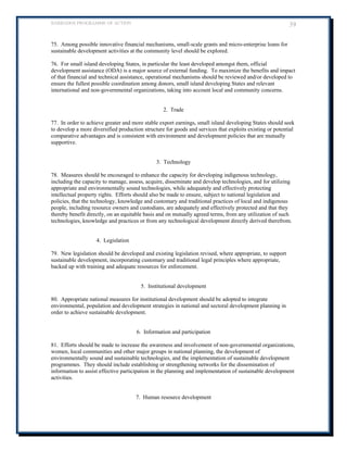 BARBADOS PROGRAMME OF ACTION 39 
75. Among possible innovative financial mechanisms, small-scale grants and micro-enterprise loans for sustainable development activities at the community level should be explored. 
76. For small island developing States, in particular the least developed amongst them, official development assistance (ODA) is a major source of external funding. To maximize the benefits and impact of that financial and technical assistance, operational mechanisms should be reviewed and/or developed to ensure the fullest possible coordination among donors, small island developing States and relevant international and non-governmental organizations, taking into account local and community concerns. 
2. Trade 
77. In order to achieve greater and more stable export earnings, small island developing States should seek to develop a more diversified production structure for goods and services that exploits existing or potential comparative advantages and is consistent with environment and development policies that are mutually supportive. 
3. Technology 
78. Measures should be encouraged to enhance the capacity for developing indigenous technology, including the capacity to manage, assess, acquire, disseminate and develop technologies, and for utilizing appropriate and environmentally sound technologies, while adequately and effectively protecting intellectual property rights. Efforts should also be made to ensure, subject to national legislation and policies, that the technology, knowledge and customary and traditional practices of local and indigenous people, including resource owners and custodians, are adequately and effectively protected and that they thereby benefit directly, on an equitable basis and on mutually agreed terms, from any utilization of such technologies, knowledge and practices or from any technological development directly derived therefrom. 
4. Legislation 
79. New legislation should be developed and existing legislation revised, where appropriate, to support sustainable development, incorporating customary and traditional legal principles where appropriate, backed up with training and adequate resources for enforcement. 
5. Institutional development 
80. Appropriate national measures for institutional development should be adopted to integrate environmental, population and development strategies in national and sectoral development planning in order to achieve sustainable development. 
6. Information and participation 
81. Efforts should be made to increase the awareness and involvement of non-governmental organizations, women, local communities and other major groups in national planning, the development of environmentally sound and sustainable technologies, and the implementation of sustainable development programmes. They should include establishing or strengthening networks for the dissemination of information to assist effective participation in the planning and implementation of sustainable development activities. 
7. Human resource development 
 