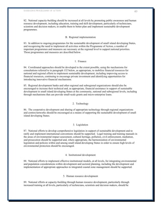 BARBADOS PROGRAMME OF ACTION 40 
82. National capacity-building should be increased at all levels by promoting public awareness and human resource development, including education, training and skill development, particularly of technicians, scientists and decision makers, to enable them to better plan and implement sustainable development programmes. 
B. Regional implementation 
83. In addition to ongoing programmes for the sustainable development of small island developing States, and recognizing the need to implement all activities within the Programme of Action, a number of important programmes and measures are necessary at the regional level to support national priorities. Those programmes and measures are described below. 
1. Finance 
84. Coordinated approaches should be developed to the extent possible, using the mechanisms for consultations referred to in paragraph 132 below, as appropriate, to mobilize financial resources for national and regional efforts to implement sustainable development, including improving access to financial resources, continuing to encourage private investment and identifying opportunities for introducing innovative financial mechanisms. 
85. Regional development banks and other regional and subregional organizations should also be encouraged to increase their technical and, as appropriate, financial assistance in support of sustainable development in small island developing States at the community, national and subregional levels, including through mechanisms that can provide small-scale grants and micro-enterprise loans. 
2. Technology 
86. The cooperative development and sharing of appropriate technology through regional organizations and centres/networks should be encouraged as a means of supporting the sustainable development of small island developing States. 
3. Legislation 
87. National efforts to develop comprehensive legislation in support of sustainable development and to ratify and implement international conventions should be supported. Legal training and training manuals in the areas of environmental impact assessment, cultural heritage, pollution, civil enforcement, mediation, and prosecution should be supported and, where appropriate, the harmonization of environmental legislation and policies within and among small island developing States in order to ensure high levels of environmental protection should be encouraged. 
4. Institutional development 
88. National efforts to implement effective institutional models, at all levels, for integrating environmental and population considerations within development and sectoral planning, including the development and implementation of appropriate approaches to integrated coastal zone management should be supported. 
5. Human resource development 
89. National efforts at capacity-building through human resource development, particularly through increased training at all levels, particularly of technicians, scientists and decision makers, should be  