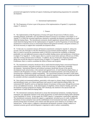 BARBADOS PROGRAMME OF ACTION 41 
promoted and supported to facilitate all aspects of planning and implementing programmes for sustainable development. 
C. International implementation 
90. The Programme of Action is part of the process of the implementation of Agenda 21, in particular, chapter 17, section G. 
1. Finance 
91. The implementation of the Programme of Action will require the provision of effective means, including adequate, predictable, new and additional financial resources in accordance with chapter 33 of Agenda 21 to reflect the increased significance attached to sustainable development considerations in small island developing States. The international community should supplement national efforts on the part of small island developing States for the implementation of Agenda 21 and the Programme of Action through mechanisms to maximize access to concessional financial and technical assistance, and grant assistance, at the levels necessary to support their sustainable development efforts. 
92. To that end, it is essential to honour all financial commitments contained in Agenda 21, taking into account, inter alia, Principle 6 of the Rio Declaration on Environment and Development. In particular, there is a need to activate the commitment made at UNCED to maximize the availability of adequate, predictable, new and additional resources using all available funding sources and mechanisms, as laid down in chapter 33 of Agenda 21. In that respect, there is a need to ensure better and more efficient use of ODA and other existing external sources of finance. In addition, the use of innovative financing mechanisms, taking into account the objectives and provisions of chapter 33 of Agenda 21, should be explored. Furthermore, there is a need to coordinate the efforts of donors and recipients. 
93. The international community should provide to small island developing States concessional financial and technical assistance, and grant assistance, at the levels necessary to support their sustainable development. International financial and technical assistance should take account of the specific development needs and priorities, at the national and regional levels, of small island developing States, as outlined in the Programme of Action; of their sustainable development potential; and of the prospects for increasing their contribution to global sustainability. The concessional assistance provided to small island developing States, both multilaterally and bilaterally, should be targeted where it is most needed and should be consistent with their sustainable development objectives and priorities. 
94. Since global environmental problems, particularly with respect to climate change, biological diversity and international waters, are of great significance and concern to small island developing States, the restructured GEF should be seen as an important channel of assistance in those areas, through the provision of new and additional resources. In the determination of eligibility criteria related to funding, and in the development of project proposals for funding, GEF should pay due attention to the special needs and requirements of small island developing States. 
95. The international community should seek to ensure that international institutions, including financial institutions, pay appropriate attention to the needs and priorities of small island developing States identified in the Programme of Action. In that regard, the UNDP Capacity 21 programme is particularly applicable. The international community should also support, as appropriate, increased access to credit, including the facilitation of micro-enterprise loans and the establishment of environmental trust funds, and should promote foreign direct investment, joint ventures and other private sector initiatives in accordance with national laws. In that context, a supportive international and domestic economic climate conducive to sustained economic growth and development is important in order to achieve sustainability. 
 