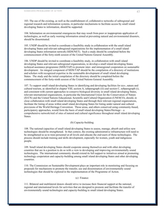 BARBADOS PROGRAMME OF ACTION 43 
103. The use of the existing, as well as the establishment of, collaborative networks of subregional and regional research and information systems, in particular mechanisms to facilitate access by small island developing States to information, should be supported. 
104. Information on environmental emergencies that may result from poor or inappropriate application of technologies, as well as early warning information aimed at preventing natural and environmental disasters, should be disseminated. 
105. UNDP should be invited to coordinate a feasibility study in collaboration with the small island developing States and relevant subregional organizations for the implementation of a small island developing States information network (SIDS/NET). Such a study should be completed before the 
commencement of the forty-ninth session of the United Nations General Assembly. 
106. UNDP should be invited to coordinate a feasibility study, in collaboration with small island developing States and relevant subregional organizations, to develop a small island developing States technical assistance programme (SIDS/TAP) to promote inter- and intraregional cooperation on sustainable development. An integral component of SIDS/TAP should be the compilation of a directory of institutions and scholars with recognized expertise in the sustainable development of small island developing 
States. The study and the initial compilation of the directory should be completed before the commencement of the forty-ninth session of the United Nations General Assembly. 
107. To support small island developing States in identifying and developing facilities for eco-, nature and cultural tourism, as identified in chapter VIII, section A, subparagraph (iii) and section C, subparagraph (i), 
and consistent with current approaches to conserve biological diversity in small island developing States, relevant international organizations, in particular the International Union for the Conservation of Nature (IUCN) and the United Nations Educational, Scientific and Cultural Organization (UNESCO), should, in close collaboration with small island developing States and through their relevant regional organizations, facilitate the listing of areas within small island developing States for listing under natural and cultural provisions of the World Heritage Convention. Those areas, and others conserved using community-based, participatory approaches, would form the basis of small island developing States/Heritage – a comprehensive network/trail of sites of natural and cultural significance throughout small island developing States. 
(b) Capacity-building 
108. The national capacities of small island developing States to assess, manage, absorb and utilize new technologies should be strengthened. In that context, the existing administrative infrastructure will need to be strengthened so as to train personnel at all levels and educate the end-users of those technologies. The process should include training and skills development, especially for women, youth and indigenous people. 
109. Small island developing States should cooperate among themselves and with other developing countries that are in a position to do so with a view to developing and improving environmentally sound technologies. The international community should extend its full support to initiatives aimed at promoting technology cooperation and capacity-building among small island developing States and other developing countries. 
110. The Commission on Sustainable Development plays an important role in monitoring and focusing on proposals for mechanisms to promote the transfer, use and dissemination of environmentally sound technologies that should be explored in the implementation of the Programme of Action. 
(c) Finance 
111. Bilateral and multilateral donors should strive to increase their financial support at the national, regional and international levels for activities that are designed to promote and facilitate the transfer of 
environmentally sound technologies and capacity-building to small island developing States.  