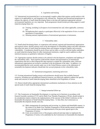 BARBADOS PROGRAMME OF ACTION 44 
4. Legislation and training 
112. International environmental law is an increasingly complex subject that requires careful analysis with respect to its applicability to, and integration with, national law. Regional and international programmes to enhance the capacity of small island developing States to develop and implement appropriate national environmental legislation are very important. Such programmes should include providing support to small island developing States for: 
(a) Training, including in all aspects of environmental law and, where applicable, customary law; 
(b) Strengthening their capacity to participate effectively in the negotiation of new or revised agreements or instruments; 
(c) Initiating national implementation of international agreements or instruments. 
5. Vulnerability index 
113. Small island developing States, in cooperation with national, regional and international organizations and research centres, should continue work on the development of vulnerability indices and other indicators that reflect the status of small island developing States and integrate ecological fragility and economic vulnerability. Consideration should be given to how such an index, as well as relevant studies undertaken on small island developing States by other international institutions, might be used in addition to other statistical measures as quantitative indicators of fragility. 
114. Appropriate expertise should continue to be utilized in the development, compilation and updating of the vulnerability index. Such expertise could include scholars and representatives of international organizations that have at their disposal the data required to compile the vulnerability index. Relevant international organizations are invited to contribute to the development of the index. In addition, it is recommended that the work currently under way in the United Nations system on the elaboration of sustainable development indicators should take into account proposals on the vulnerability index. 
D. Institutional arrangements, monitoring and review 
115. Existing international funding sources and mechanisms should ensure that available financial resources, including new and additional financial resources, are effectively applied to address the specific needs and concerns of small island developing States identified in the Programme of Action. 
116. Donors should utilize appropriate international coordination mechanisms to focus attention on the special needs of small island developing States. 
1. Intergovernmental follow-up 
117. The Commission on Sustainable Development, in carrying out its functions in accordance with General Assembly resolution 47/191 and its Multi-Year Thematic Programme of Work, should include in its consideration matters related to the implementation of the outcome of the Global Conference on the Sustainable Development of Small Island Developing States. To that effect, the Commission on Sustainable Development should, inter alia: 
(a) Make arrangements for monitoring and reviewing, in a distinct and identifiable manner, in the context of its Multi-Year Thematic Programme of Work and the annual consideration of cross-sectoral issues, the implementation of the provisions agreed upon in the Programme of Action; 
(b) Carry out an initial review of the progress achieved and steps taken to implement the Programme of Action, to be undertaken by the Commission on Sustainable Development  