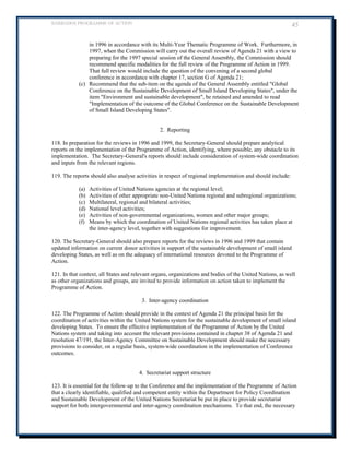BARBADOS PROGRAMME OF ACTION 45 
in 1996 in accordance with its Multi-Year Thematic Programme of Work. Furthermore, in 1997, when the Commission will carry out the overall review of Agenda 21 with a view to preparing for the 1997 special session of the General Assembly, the Commission should recommend specific modalities for the full review of the Programme of Action in 1999. That full review would include the question of the convening of a second global conference in accordance with chapter 17, section G of Agenda 21; 
(c) Recommend that the sub-item on the agenda of the General Assembly entitled "Global Conference on the Sustainable Development of Small Island Developing States", under the item "Environment and sustainable development", be retained and amended to read "Implementation of the outcome of the Global Conference on the Sustainable Development of Small Island Developing States". 
2. Reporting 
118. In preparation for the reviews in 1996 and 1999, the Secretary-General should prepare analytical reports on the implementation of the Programme of Action, identifying, where possible, any obstacle to its implementation. The Secretary-General's reports should include consideration of system-wide coordination and inputs from the relevant regions. 
119. The reports should also analyse activities in respect of regional implementation and should include: 
(a) Activities of United Nations agencies at the regional level; 
(b) Activities of other appropriate non-United Nations regional and subregional organizations; 
(c) Multilateral, regional and bilateral activities; 
(d) National level activities; 
(e) Activities of non-governmental organizations, women and other major groups; 
(f) Means by which the coordination of United Nations regional activities has taken place at the inter-agency level, together with suggestions for improvement. 
120. The Secretary-General should also prepare reports for the reviews in 1996 and 1999 that contain updated information on current donor activities in support of the sustainable development of small island developing States, as well as on the adequacy of international resources devoted to the Programme of Action. 
121. In that context, all States and relevant organs, organizations and bodies of the United Nations, as well as other organizations and groups, are invited to provide information on action taken to implement the Programme of Action. 
3. Inter-agency coordination 
122. The Programme of Action should provide in the context of Agenda 21 the principal basis for the coordination of activities within the United Nations system for the sustainable development of small island developing States. To ensure the effective implementation of the Programme of Action by the United Nations system and taking into account the relevant provisions contained in chapter 38 of Agenda 21 and resolution 47/191, the Inter-Agency Committee on Sustainable Development should make the necessary provisions to consider, on a regular basis, system-wide coordination in the implementation of Conference 
outcomes. 
4. Secretariat support structure 
123. It is essential for the follow-up to the Conference and the implementation of the Programme of Action that a clearly identifiable, qualified and competent entity within the Department for Policy Coordination and Sustainable Development of the United Nations Secretariat be put in place to provide secretariat support for both intergovernmental and inter-agency coordination mechanisms. To that end, the necessary  