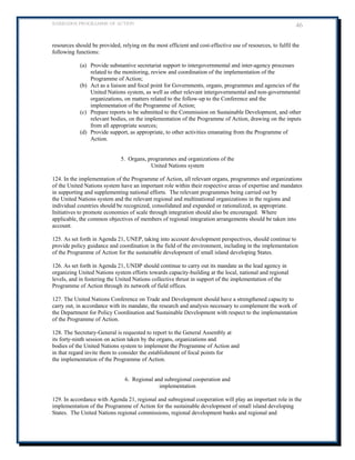 BARBADOS PROGRAMME OF ACTION 46 
resources should be provided, relying on the most efficient and cost-effective use of resources, to fulfil the following functions: 
(a) Provide substantive secretariat support to intergovernmental and inter-agency processes related to the monitoring, review and coordination of the implementation of the Programme of Action; 
(b) Act as a liaison and focal point for Governments, organs, programmes and agencies of the United Nations system, as well as other relevant intergovernmental and non-governmental organizations, on matters related to the follow-up to the Conference and the implementation of the Programme of Action; 
(c) Prepare reports to be submitted to the Commission on Sustainable Development, and other relevant bodies, on the implementation of the Programme of Action, drawing on the inputs from all appropriate sources; 
(d) Provide support, as appropriate, to other activities emanating from the Programme of Action. 
5. Organs, programmes and organizations of the 
United Nations system 
124. In the implementation of the Programme of Action, all relevant organs, programmes and organizations of the United Nations system have an important role within their respective areas of expertise and mandates in supporting and supplementing national efforts. The relevant programmes being carried out by 
the United Nations system and the relevant regional and multinational organizations in the regions and individual countries should be recognized, consolidated and expanded or rationalized, as appropriate. Initiatives to promote economies of scale through integration should also be encouraged. Where applicable, the common objectives of members of regional integration arrangements should be taken into account. 
125. As set forth in Agenda 21, UNEP, taking into account development perspectives, should continue to provide policy guidance and coordination in the field of the environment, including in the implementation of the Programme of Action for the sustainable development of small island developing States. 
126. As set forth in Agenda 21, UNDP should continue to carry out its mandate as the lead agency in organizing United Nations system efforts towards capacity-building at the local, national and regional levels, and in fostering the United Nations collective thrust in support of the implementation of the Programme of Action through its network of field offices. 
127. The United Nations Conference on Trade and Development should have a strengthened capacity to carry out, in accordance with its mandate, the research and analysis necessary to complement the work of the Department for Policy Coordination and Sustainable Development with respect to the implementation of the Programme of Action. 
128. The Secretary-General is requested to report to the General Assembly at 
its forty-ninth session on action taken by the organs, organizations and 
bodies of the United Nations system to implement the Programme of Action and 
in that regard invite them to consider the establishment of focal points for 
the implementation of the Programme of Action. 
6. Regional and subregional cooperation and 
implementation 
129. In accordance with Agenda 21, regional and subregional cooperation will play an important role in the implementation of the Programme of Action for the sustainable development of small island developing States. The United Nations regional commissions, regional development banks and regional and  