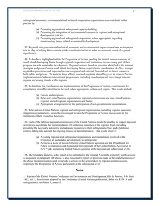 BARBADOS PROGRAMME OF ACTION 47 
subregional economic, environmental and technical cooperation organizations can contribute to that process by: 
(a) Promoting regional and subregional capacity-building; 
(b) Promoting the integration of environmental concerns in regional and subregional development policies; 
(c) Promoting regional and subregional cooperation, where appropriate, regarding transboundary issues related to sustainable development. 
130. Regional intergovernmental technical, economic and environmental organizations have an important role to play in helping Governments to take coordinated action to solve environment issues of regional significance. 
131. As has been highlighted within the Programme of Action, pooling the limited human resources of small island developing States through regional cooperation and institutions is a necessary part of their progress towards sustainable development. Regional actions, based on priorities identified in the national strategies and plans of many small island developing States, require better coordination of effort, stronger regional organizations and improved access to regional and external financial and technical resources, 
both public and private. To assist in those efforts, renewed emphasis should be given to a more effective implementation of relevant international programmes, including coordination and interchange between regions and among islands within regions. 
132. To facilitate the coordination and implementation of the Programme of Action, a mechanism for consultation should be identified or devised, where appropriate, within each region. That would include: 
(a) Donors and recipients; 
(b) Relevant United Nations organizations, regional commissions and non-United Nations regional and subregional organizations and banks; 
(c) Appropriate arrangements for the participation of non-governmental organizations. 
133. Relevant non-United Nations regional and subregional organizations, including regional economic integration organizations, should be encouraged to take the Programme of Action into account in the fulfilment of their respective functions. 
134. Each of the relevant regional commissions of the United Nations should be enabled to support regional activities to coordinate the implementation of Conference outcomes at the regional level, including providing the necessary autonomy and adequate resources to their subregional offices and operational centres, taking into account the ongoing process of decentralization. That would involve: 
(a) Assisting regional and subregional organizations and mechanisms involved in the promotion of sustainable development, as appropriate; 
(b) Acting as a point of liaison between United Nations agencies and the Department for Policy Coordination and Sustainable Development of the United Nations Secretariat in New York, and among United Nations agencies at the regional and subregional levels. 
135. The Secretary-General, in his report to be submitted to the General Assembly at its forty-ninth session, as requested in paragraph 128 above, is also requested to report on progress made in the implementation of the above recommendations and to include a section on the action taken by regional commissions to implement the Programme of Action, particularly at the subregional level. 
Notes 
1/ Report of the United Nations Conference on Environment and Development, Rio de Janeiro, 3-14 June 1992, vol. I, Resolutions adopted by the Conference (United Nations publication, Sales No. E.93.I.8 and corrigendum), resolution 1, annex II.  