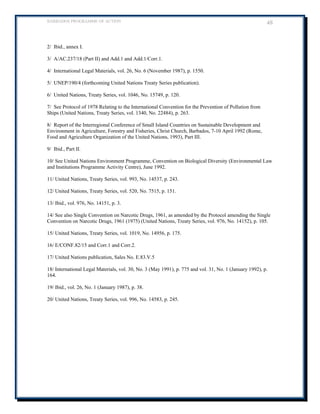 BARBADOS PROGRAMME OF ACTION 48 
2/ Ibid., annex I. 
3/ A/AC.237/18 (Part II) and Add.1 and Add.1/Corr.1. 
4/ International Legal Materials, vol. 26, No. 6 (November 1987), p. 1550. 
5/ UNEP/190/4 (forthcoming United Nations Treaty Series publication). 
6/ United Nations, Treaty Series, vol. 1046, No. 15749, p. 120. 
7/ See Protocol of 1978 Relating to the International Convention for the Prevention of Pollution from Ships (United Nations, Treaty Series, vol. 1340, No. 22484), p. 263. 
8/ Report of the Interregional Conference of Small Island Countries on Sustainable Development and Environment in Agriculture, Forestry and Fisheries, Christ Church, Barbados, 7-10 April 1992 (Rome, Food and Agriculture Organization of the United Nations, 1993), Part III. 
9/ Ibid., Part II. 
10/ See United Nations Environment Programme, Convention on Biological Diversity (Environmental Law and Institutions Programme Activity Centre), June 1992. 
11/ United Nations, Treaty Series, vol. 993, No. 14537, p. 243. 
12/ United Nations, Treaty Series, vol. 520, No. 7515, p. 151. 
13/ Ibid., vol. 976, No. 14151, p. 3. 
14/ See also Single Convention on Narcotic Drugs, 1961, as amended by the Protocol amending the Single Convention on Narcotic Drugs, 1961 (1975) (United Nations, Treaty Series, vol. 976, No. 14152), p. 105. 
15/ United Nations, Treaty Series, vol. 1019, No. 14956, p. 175. 
16/ E/CONF.82/15 and Corr.1 and Corr.2. 
17/ United Nations publication, Sales No. E.83.V.5 
18/ International Legal Materials, vol. 30, No. 3 (May 1991), p. 775 and vol. 31, No. 1 (January 1992), p. 164. 
19/ Ibid., vol. 26, No. 1 (January 1987), p. 38. 
20/ United Nations, Treaty Series, vol. 996, No. 14583, p. 245. 
 