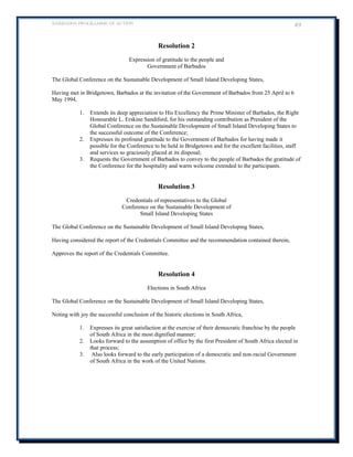 BARBADOS PROGRAMME OF ACTION 49 
Resolution 2 
Expression of gratitude to the people and 
Government of Barbados 
The Global Conference on the Sustainable Development of Small Island Developing States, 
Having met in Bridgetown, Barbados at the invitation of the Government of Barbados from 25 April to 6 May 1994, 
1. Extends its deep appreciation to His Excellency the Prime Minister of Barbados, the Right Honourable L. Erskine Sandiford, for his outstanding contribution as President of the Global Conference on the Sustainable Development of Small Island Developing States to the successful outcome of the Conference; 
2. Expresses its profound gratitude to the Government of Barbados for having made it possible for the Conference to be held in Bridgetown and for the excellent facilities, staff and services so graciously placed at its disposal; 
3. Requests the Government of Barbados to convey to the people of Barbados the gratitude of the Conference for the hospitality and warm welcome extended to the participants. 
Resolution 3 
Credentials of representatives to the Global 
Conference on the Sustainable Development of 
Small Island Developing States 
The Global Conference on the Sustainable Development of Small Island Developing States, 
Having considered the report of the Credentials Committee and the recommendation contained therein, 
Approves the report of the Credentials Committee. 
Resolution 4 
Elections in South Africa 
The Global Conference on the Sustainable Development of Small Island Developing States, 
Noting with joy the successful conclusion of the historic elections in South Africa, 
1. Expresses its great satisfaction at the exercise of their democratic franchise by the people of South Africa in the most dignified manner; 
2. Looks forward to the assumption of office by the first President of South Africa elected in that process; 
3. Also looks forward to the early participation of a democratic and non-racial Government of South Africa in the work of the United Nations. 
 