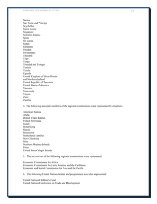 BARBADOS PROGRAMME OF ACTION 52 
Samoa 
Sao Tome and Principe 
Seychelles 
Sierra Leone 
Singapore 
Solomon Islands 
Spain 
Sri Lanka 
Sudan 
Suriname 
Sweden 
Switzerland 
Thailand 
Togo 
Tonga 
Trinidad and Tobago 
Tunisia 
Tuvalu 
Uganda 
United Kingdom of Great Britain 
and Northern Ireland 
United Republic of Tanzania 
United States of America 
Vanuatu 
Venezuela 
Yemen 
Zaire 
Zambia 
4. The following associate members of the regional commissions were represented by observers: 
American Samoa 
Aruba 
British Virgin Islands 
French Polynesia 
Guam 
Hong Kong 
Macau 
Montserrat 
Netherlands Antilles 
New Caledonia 
Niue 
Northern Mariana Islands 
Palau 
United States Virgin Islands 
5. The secretariats of the following regional commissions were represented: 
Economic Commission for Africa 
Economic Commission for Latin America and the Caribbean 
Economic and Social Commission for Asia and the Pacific 
6. The following United Nations bodies and programmes were also represented: 
United Nations Children's Fund 
United Nations Conference on Trade and Development  