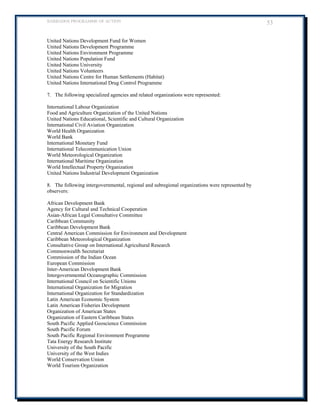 BARBADOS PROGRAMME OF ACTION 53 
United Nations Development Fund for Women 
United Nations Development Programme 
United Nations Environment Programme 
United Nations Population Fund 
United Nations University 
United Nations Volunteers 
United Nations Centre for Human Settlements (Habitat) 
United Nations International Drug Control Programme 
7. The following specialized agencies and related organizations were represented: 
International Labour Organization 
Food and Agriculture Organization of the United Nations 
United Nations Educational, Scientific and Cultural Organization 
International Civil Aviation Organization 
World Health Organization 
World Bank 
International Monetary Fund 
International Telecommunication Union 
World Meteorological Organization 
International Maritime Organization 
World Intellectual Property Organization 
United Nations Industrial Development Organization 
8. The following intergovernmental, regional and subregional organizations were represented by observers: 
African Development Bank 
Agency for Cultural and Technical Cooperation 
Asian-African Legal Consultative Committee 
Caribbean Community 
Caribbean Development Bank 
Central American Commission for Environment and Development 
Caribbean Meteorological Organization 
Consultative Group on International Agricultural Research 
Commonwealth Secretariat 
Commission of the Indian Ocean 
European Commission 
Inter-American Development Bank 
Intergovernmental Oceanographic Commission 
International Council on Scientific Unions 
International Organization for Migration 
International Organization for Standardization 
Latin American Economic System 
Latin American Fisheries Development 
Organization of American States 
Organization of Eastern Caribbean States 
South Pacific Applied Geoscience Commission 
South Pacific Forum 
South Pacific Regional Environment Programme 
Tata Energy Research Institute 
University of the South Pacific 
University of the West Indies 
World Conservation Union 
World Tourism Organization 
 