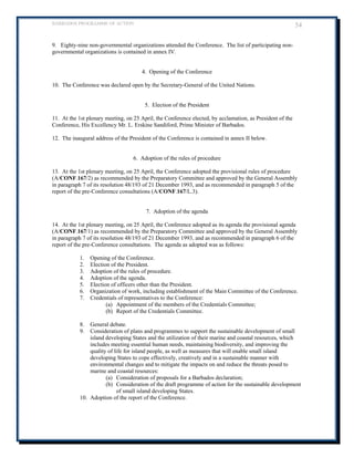 BARBADOS PROGRAMME OF ACTION 54 
9. Eighty-nine non-governmental organizations attended the Conference. The list of participating non- governmental organizations is contained in annex IV. 
4. Opening of the Conference 
10. The Conference was declared open by the Secretary-General of the United Nations. 
5. Election of the President 
11. At the 1st plenary meeting, on 25 April, the Conference elected, by acclamation, as President of the Conference, His Excellency Mr. L. Erskine Sandiford, Prime Minister of Barbados. 
12. The inaugural address of the President of the Conference is contained in annex II below. 
6. Adoption of the rules of procedure 
13. At the 1st plenary meeting, on 25 April, the Conference adopted the provisional rules of procedure (A/CONF.167/2) as recommended by the Preparatory Committee and approved by the General Assembly in paragraph 7 of its resolution 48/193 of 21 December 1993, and as recommended in paragraph 5 of the report of the pre-Conference consultations (A/CONF.167/L.3). 
7. Adoption of the agenda 
14. At the 1st plenary meeting, on 25 April, the Conference adopted as its agenda the provisional agenda (A/CONF.167/1) as recommended by the Preparatory Committee and approved by the General Assembly in paragraph 7 of its resolution 48/193 of 21 December 1993, and as recommended in paragraph 6 of the report of the pre-Conference consultations. The agenda as adopted was as follows: 
1. Opening of the Conference. 
2. Election of the President. 
3. Adoption of the rules of procedure. 
4. Adoption of the agenda. 
5. Election of officers other than the President. 
6. Organization of work, including establishment of the Main Committee of the Conference. 
7. Credentials of representatives to the Conference: 
(a) Appointment of the members of the Credentials Committee; 
(b) Report of the Credentials Committee. 
8. General debate. 
9. Consideration of plans and programmes to support the sustainable development of small island developing States and the utilization of their marine and coastal resources, which includes meeting essential human needs, maintaining biodiversity, and improving the quality of life for island people, as well as measures that will enable small island developing States to cope effectively, creatively and in a sustainable manner with environmental changes and to mitigate the impacts on and reduce the threats posed to marine and coastal resources: 
(a) Consideration of proposals for a Barbados declaration; 
(b) Consideration of the draft programme of action for the sustainable development of small island developing States. 
10. Adoption of the report of the Conference. 
 